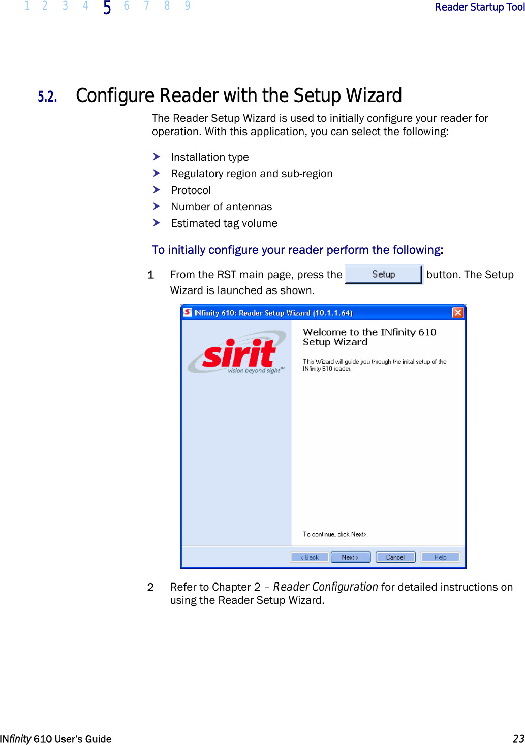  1 2 3 4 5  6 7 8 9        Reader Startup Tool   INfinity 610 User’s Guide  23  5.2. Configure Reader with the Setup Wizard The Reader Setup Wizard is used to initially configure your reader for operation. With this application, you can select the following: h Installation type h Regulatory region and sub-region h Protocol h Number of antennas h Estimated tag volume To initially configure your reader perform the following: 1 From the RST main page, press the  button. The Setup Wizard is launched as shown.  2 Refer to Chapter 2 – Reader Configuration for detailed instructions on using the Reader Setup Wizard. 