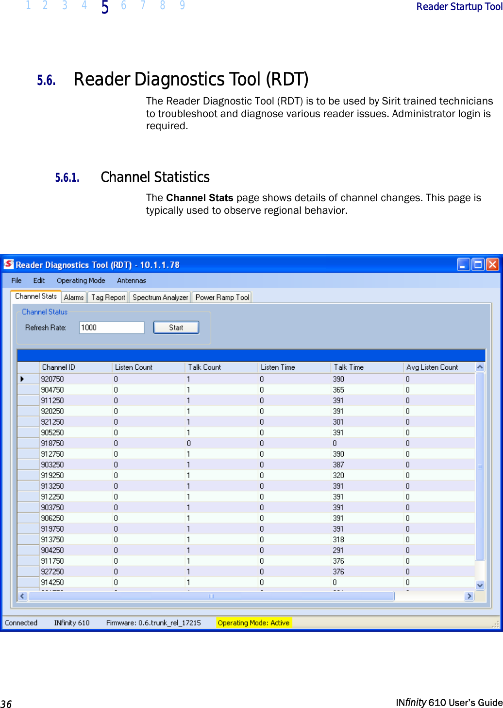  1 2  3  4 5  6 7 8 9        Reader Startup Tool   36   INfinity 610 User’s Guide  5.6. Reader Diagnostics Tool (RDT) The Reader Diagnostic Tool (RDT) is to be used by Sirit trained technicians to troubleshoot and diagnose various reader issues. Administrator login is required.  5.6.1. Channel Statistics The Channel Stats page shows details of channel changes. This page is typically used to observe regional behavior.    