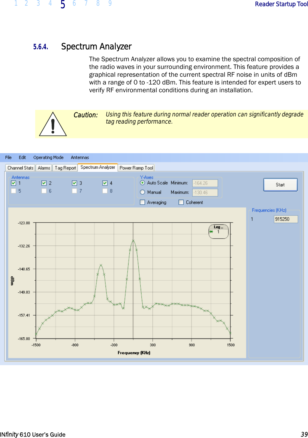  1 2 3 4 5  6 7 8 9        Reader Startup Tool   INfinity 610 User’s Guide  39  5.6.4. Spectrum Analyzer The Spectrum Analyzer allows you to examine the spectral composition of the radio waves in your surrounding environment. This feature provides a graphical representation of the current spectral RF noise in units of dBm with a range of 0 to -120 dBm. This feature is intended for expert users to verify RF environmental conditions during an installation.    Caution:  Using this feature during normal reader operation can significantly degrade tag reading performance.       