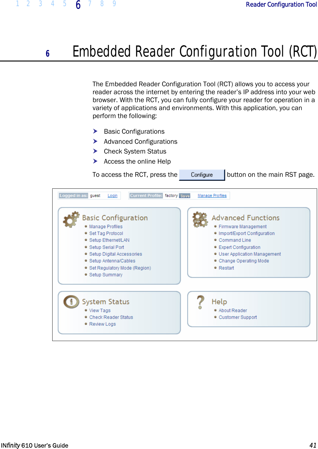  1 2 3 4 5 6  7 8 9        Reader Configuration Tool   INfinity 610 User’s Guide  41  6 Embedded Reader Configuration Tool (RCT)  The Embedded Reader Configuration Tool (RCT) allows you to access your reader across the internet by entering the reader’s IP address into your web browser. With the RCT, you can fully configure your reader for operation in a variety of applications and environments. With this application, you can perform the following: h Basic Configurations h Advanced Configurations h Check System Status h Access the online Help To access the RCT, press the  button on the main RST page.  