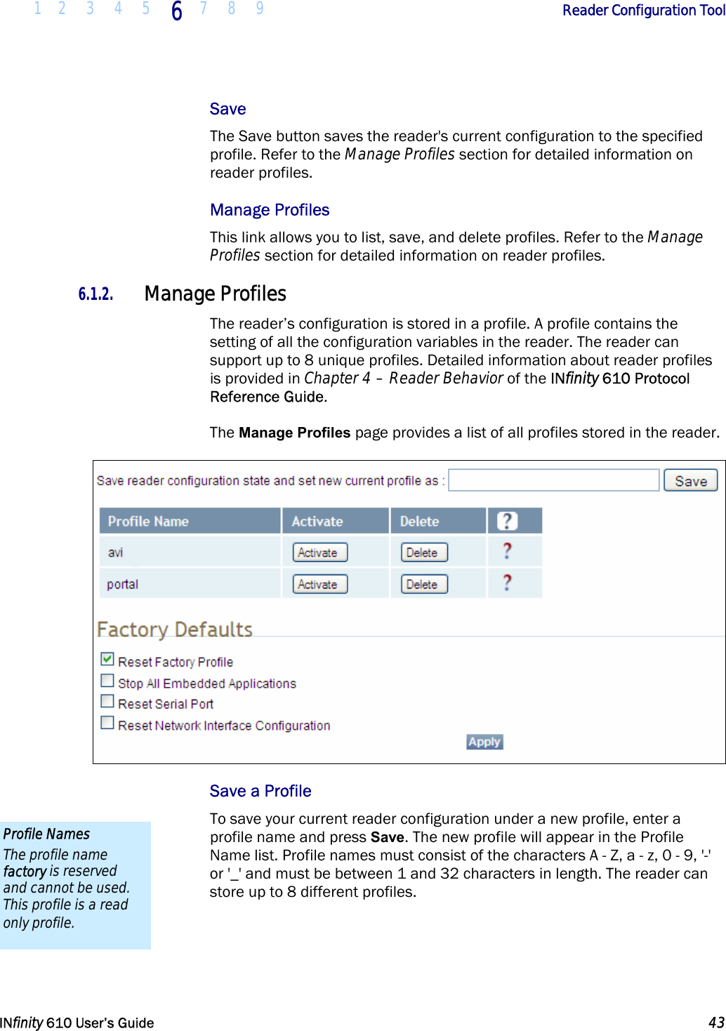  1 2 3 4 5 6  7 8 9        Reader Configuration Tool   INfinity 610 User’s Guide  43  Save The Save button saves the reader&apos;s current configuration to the specified profile. Refer to the Manage Profiles section for detailed information on reader profiles. Manage Profiles This link allows you to list, save, and delete profiles. Refer to the Manage Profiles section for detailed information on reader profiles. 6.1.2. Manage Profiles The reader’s configuration is stored in a profile. A profile contains the setting of all the configuration variables in the reader. The reader can support up to 8 unique profiles. Detailed information about reader profiles is provided in Chapter 4 – Reader Behavior of the INfinity 610 Protocol Reference Guide.  The Manage Profiles page provides a list of all profiles stored in the reader.  Save a Profile To save your current reader configuration under a new profile, enter a profile name and press Save. The new profile will appear in the Profile Name list. Profile names must consist of the characters A - Z, a - z, 0 - 9, &apos;-&apos; or &apos;_&apos; and must be between 1 and 32 characters in length. The reader can store up to 8 different profiles.  Profile Names The profile name factory is reserved and cannot be used. This profile is a read only profile. 