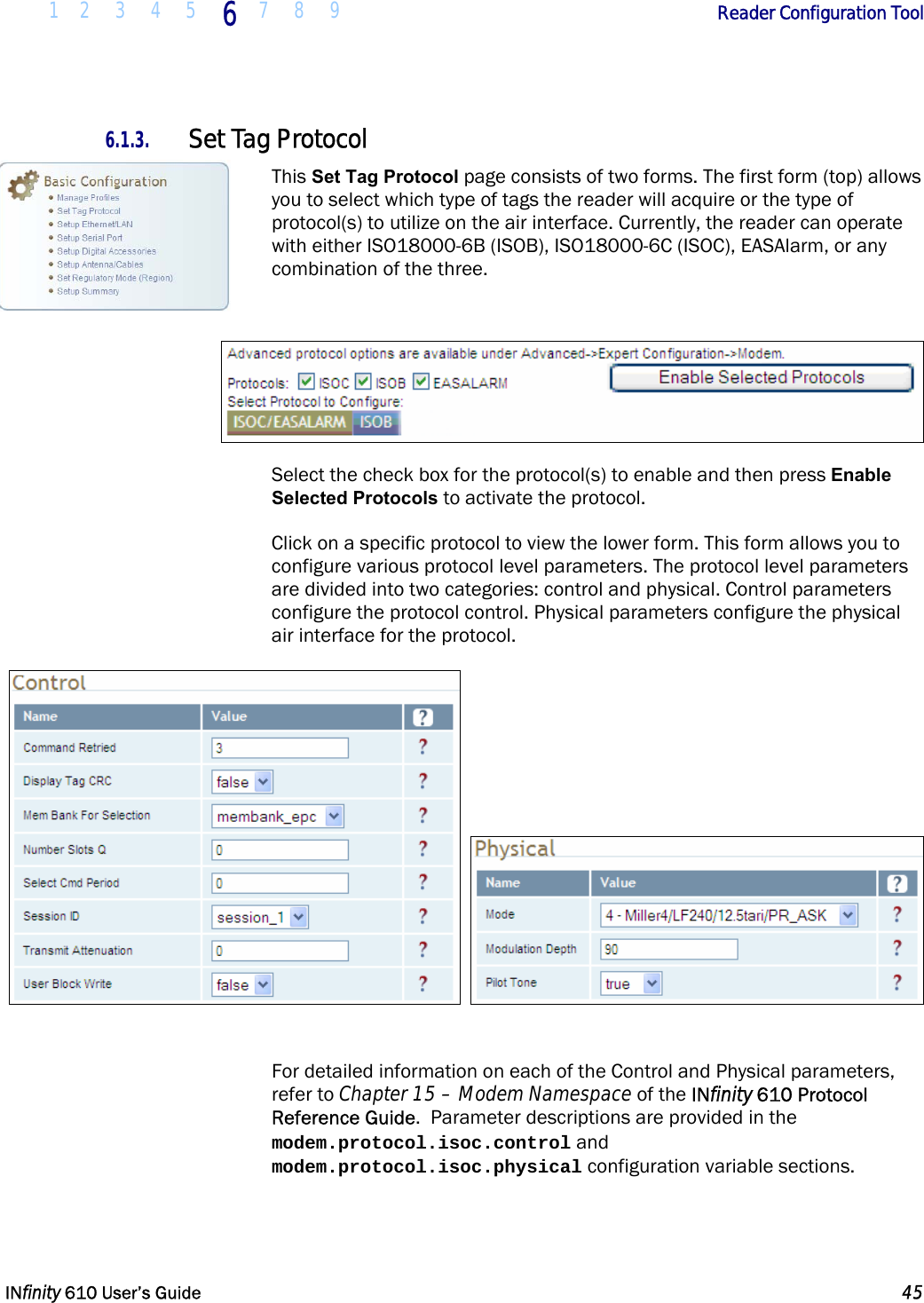  1 2 3 4 5 6  7 8 9        Reader Configuration Tool   INfinity 610 User’s Guide  45  6.1.3. Set Tag Protocol This Set Tag Protocol page consists of two forms. The first form (top) allows you to select which type of tags the reader will acquire or the type of protocol(s) to utilize on the air interface. Currently, the reader can operate with either ISO18000-6B (ISOB), ISO18000-6C (ISOC), EASAlarm, or any combination of the three.   Select the check box for the protocol(s) to enable and then press Enable Selected Protocols to activate the protocol. Click on a specific protocol to view the lower form. This form allows you to configure various protocol level parameters. The protocol level parameters are divided into two categories: control and physical. Control parameters configure the protocol control. Physical parameters configure the physical air interface for the protocol.      For detailed information on each of the Control and Physical parameters, refer to Chapter 15 – Modem Namespace of the INfinity 610 Protocol Reference Guide.  Parameter descriptions are provided in the modem.protocol.isoc.control and modem.protocol.isoc.physical configuration variable sections. 