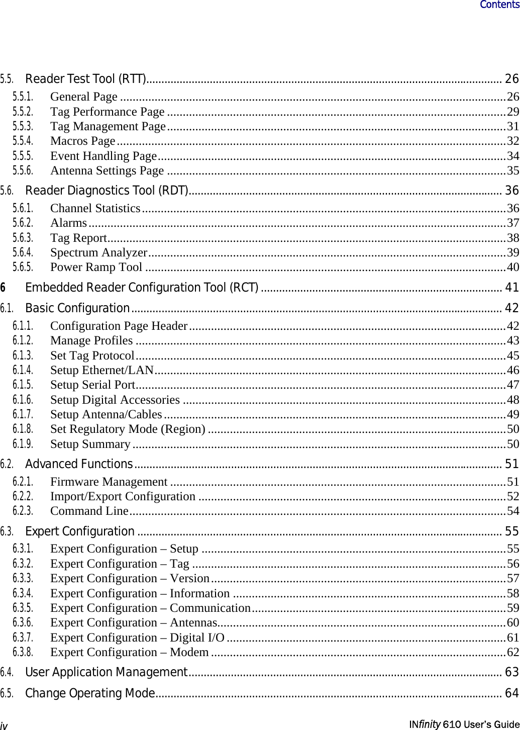                       Contents   iv   INfinity 610 User’s Guide  5.5. Reader Test Tool (RTT)...................................................................................................................... 26 5.5.1. General Page ...........................................................................................................................26 5.5.2.  Tag Performance Page ............................................................................................................29 5.5.3.  Tag Management Page............................................................................................................31 5.5.4. Macros Page............................................................................................................................32 5.5.5.  Event Handling Page...............................................................................................................34 5.5.6.  Antenna Settings Page ............................................................................................................35 5.6. Reader Diagnostics Tool (RDT)........................................................................................................ 36 5.6.1. Channel Statistics....................................................................................................................36 5.6.2. Alarms.....................................................................................................................................37 5.6.3. Tag Report...............................................................................................................................38 5.6.4. Spectrum Analyzer..................................................................................................................39 5.6.5.  Power Ramp Tool ...................................................................................................................40 6 Embedded Reader Configuration Tool (RCT)................................................................................ 41 6.1. Basic Configuration........................................................................................................................... 42 6.1.1.  Configuration Page Header.....................................................................................................42 6.1.2. Manage Profiles ......................................................................................................................43 6.1.3.  Set Tag Protocol......................................................................................................................45 6.1.4. Setup Ethernet/LAN................................................................................................................46 6.1.5. Setup Serial Port......................................................................................................................47 6.1.6.  Setup Digital Accessories .......................................................................................................48 6.1.7. Setup Antenna/Cables.............................................................................................................49 6.1.8.  Set Regulatory Mode (Region) ...............................................................................................50 6.1.9. Setup Summary.......................................................................................................................50 6.2. Advanced Functions.......................................................................................................................... 51 6.2.1. Firmware Management ...........................................................................................................51 6.2.2. Import/Export Configuration ..................................................................................................52 6.2.3. Command Line........................................................................................................................54 6.3. Expert Configuration......................................................................................................................... 55 6.3.1.  Expert Configuration – Setup .................................................................................................55 6.3.2.  Expert Configuration – Tag ....................................................................................................56 6.3.3.  Expert Configuration – Version..............................................................................................57 6.3.4.  Expert Configuration – Information .......................................................................................58 6.3.5. Expert Configuration – Communication.................................................................................59 6.3.6.  Expert Configuration – Antennas............................................................................................60 6.3.7.  Expert Configuration – Digital I/O.........................................................................................61 6.3.8.  Expert Configuration – Modem ..............................................................................................62 6.4. User Application Management........................................................................................................ 63 6.5. Change Operating Mode................................................................................................................... 64 