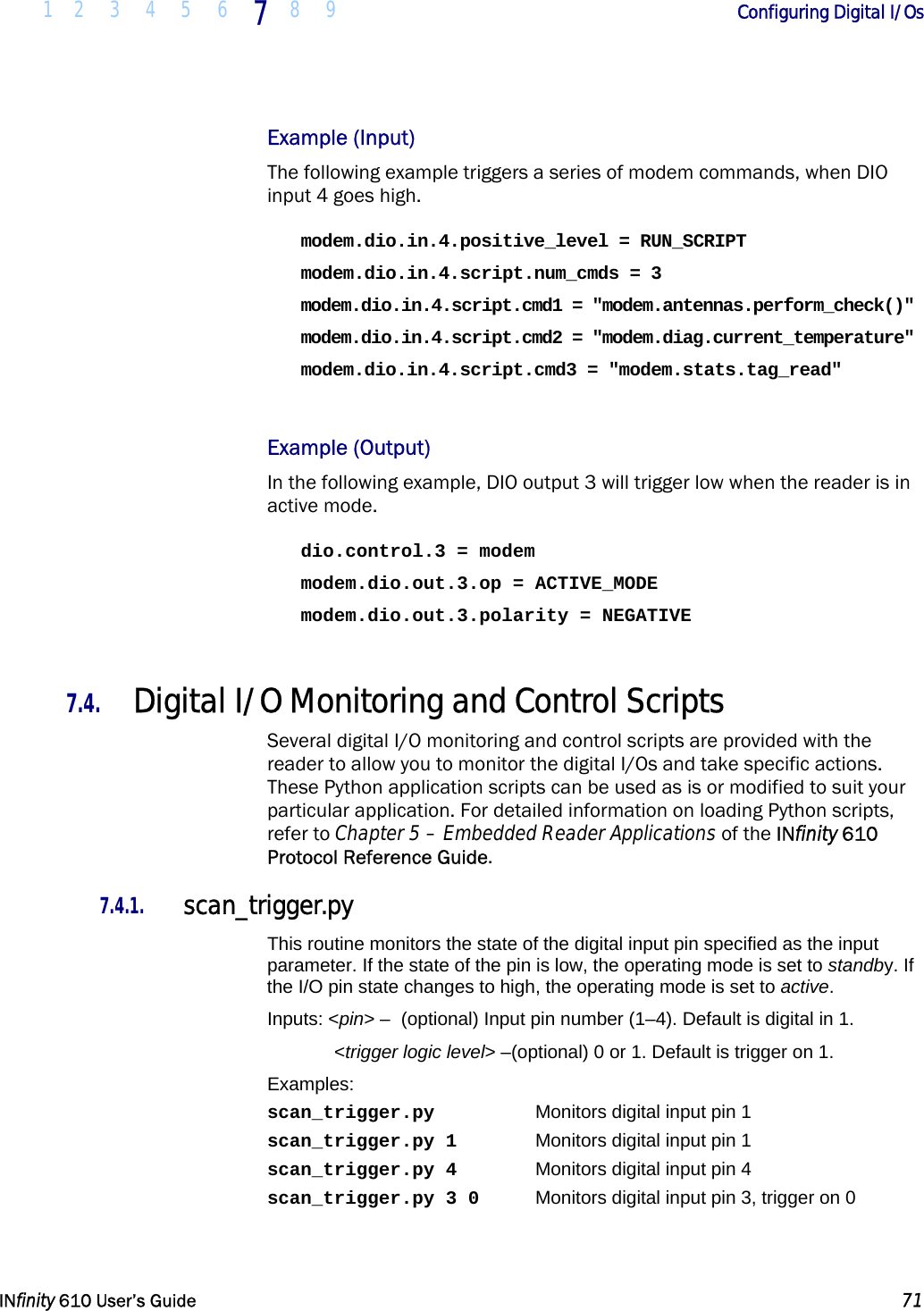  1 2 3 4 5 6 7  8 9        Configuring Digital I/Os   INfinity 610 User’s Guide  71  Example (Input) The following example triggers a series of modem commands, when DIO input 4 goes high. modem.dio.in.4.positive_level = RUN_SCRIPT modem.dio.in.4.script.num_cmds = 3 modem.dio.in.4.script.cmd1 = &quot;modem.antennas.perform_check()&quot; modem.dio.in.4.script.cmd2 = &quot;modem.diag.current_temperature&quot; modem.dio.in.4.script.cmd3 = &quot;modem.stats.tag_read&quot;  Example (Output) In the following example, DIO output 3 will trigger low when the reader is in active mode. dio.control.3 = modem modem.dio.out.3.op = ACTIVE_MODE modem.dio.out.3.polarity = NEGATIVE  7.4. Digital I/O Monitoring and Control Scripts Several digital I/O monitoring and control scripts are provided with the reader to allow you to monitor the digital I/Os and take specific actions. These Python application scripts can be used as is or modified to suit your particular application. For detailed information on loading Python scripts, refer to Chapter 5 – Embedded Reader Applications of the INfinity 610 Protocol Reference Guide. 7.4.1. scan_trigger.py This routine monitors the state of the digital input pin specified as the input parameter. If the state of the pin is low, the operating mode is set to standby. If the I/O pin state changes to high, the operating mode is set to active. Inputs: &lt;pin&gt; –  (optional) Input pin number (1–4). Default is digital in 1.  &lt;trigger logic level&gt; –(optional) 0 or 1. Default is trigger on 1. Examples: scan_trigger.py    Monitors digital input pin 1 scan_trigger.py 1    Monitors digital input pin 1 scan_trigger.py 4    Monitors digital input pin 4 scan_trigger.py 3 0  Monitors digital input pin 3, trigger on 0 
