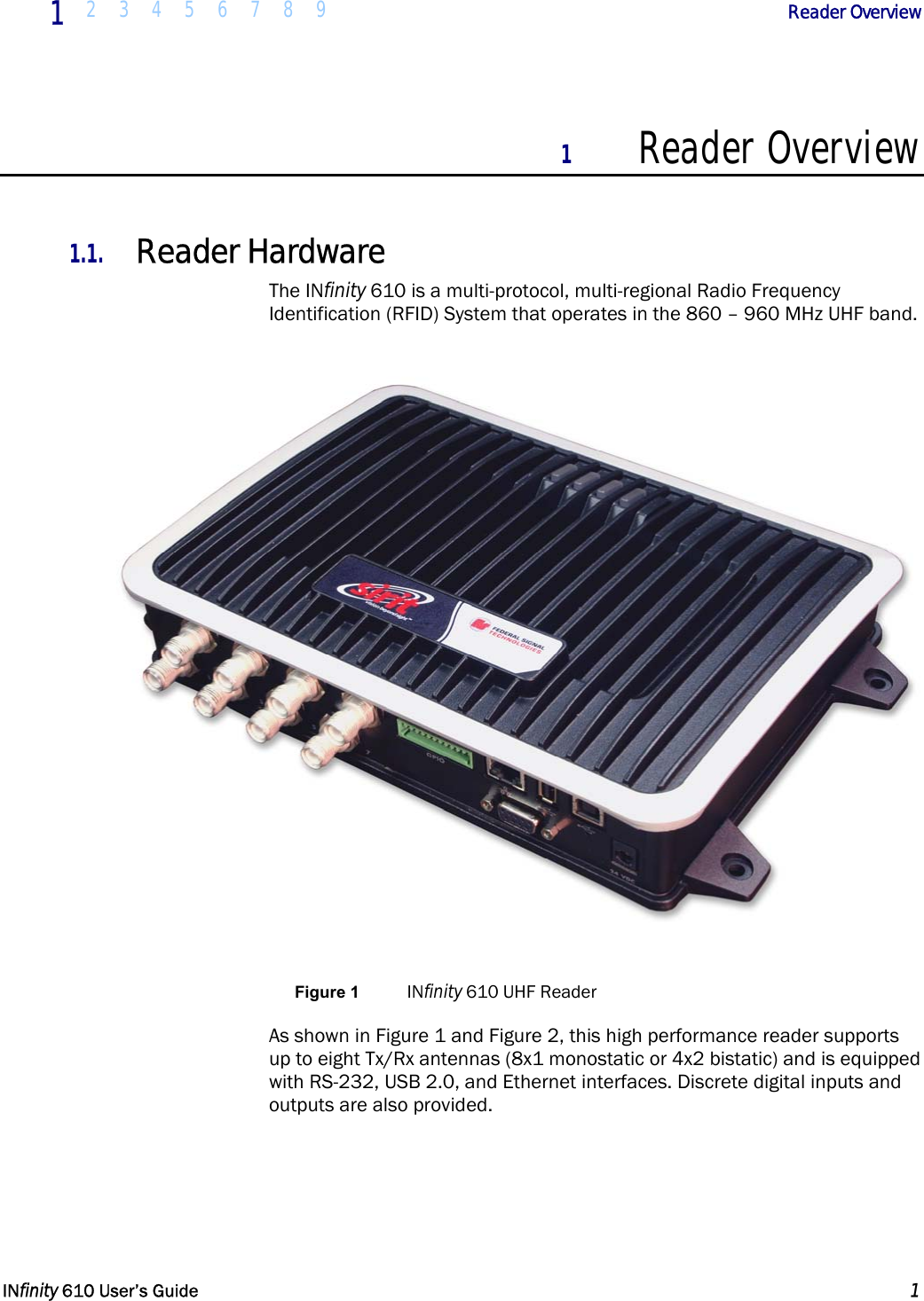  1  2 3 4 5 6 7 8 9             Reader Overview   INfinity 610 User’s Guide  1  1 Reader Overview  1.1. Reader Hardware The INfinity 610 is a multi-protocol, multi-regional Radio Frequency Identification (RFID) System that operates in the 860 – 960 MHz UHF band.   Figure 1  INfinity 610 UHF Reader As shown in Figure 1 and Figure 2, this high performance reader supports up to eight Tx/Rx antennas (8x1 monostatic or 4x2 bistatic) and is equipped with RS-232, USB 2.0, and Ethernet interfaces. Discrete digital inputs and outputs are also provided.  