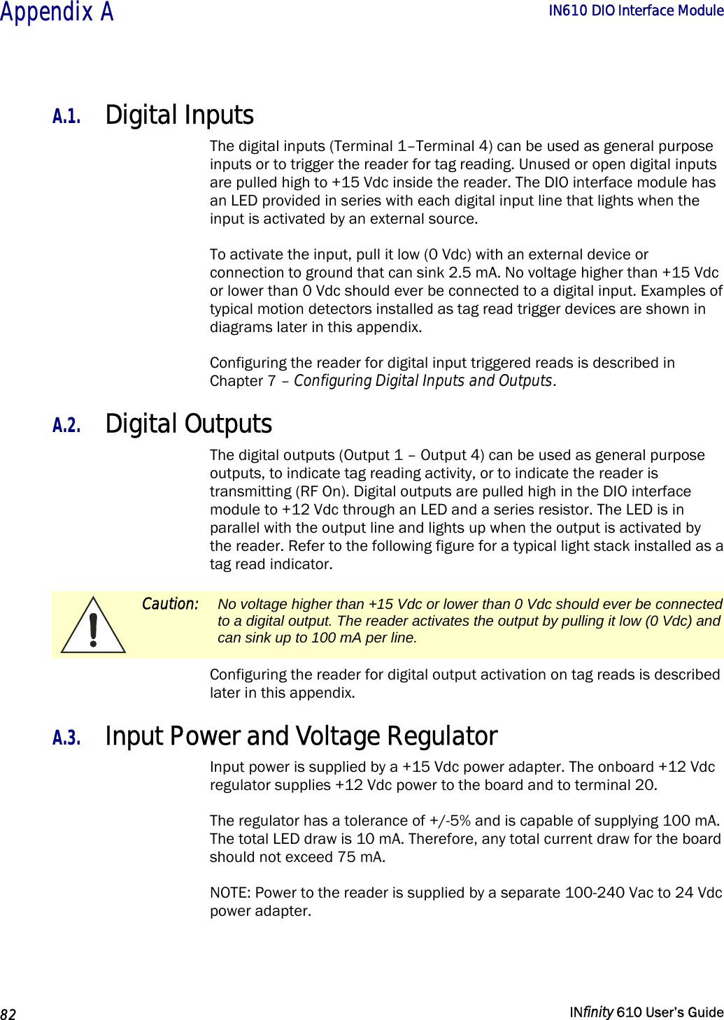  Appendix A        IN610 DIO Interface Module   82   INfinity 610 User’s Guide  A.1. Digital Inputs The digital inputs (Terminal 1–Terminal 4) can be used as general purpose inputs or to trigger the reader for tag reading. Unused or open digital inputs are pulled high to +15 Vdc inside the reader. The DIO interface module has an LED provided in series with each digital input line that lights when the input is activated by an external source. To activate the input, pull it low (0 Vdc) with an external device or connection to ground that can sink 2.5 mA. No voltage higher than +15 Vdc or lower than 0 Vdc should ever be connected to a digital input. Examples of typical motion detectors installed as tag read trigger devices are shown in diagrams later in this appendix. Configuring the reader for digital input triggered reads is described in Chapter 7 – Configuring Digital Inputs and Outputs. A.2. Digital Outputs The digital outputs (Output 1 – Output 4) can be used as general purpose outputs, to indicate tag reading activity, or to indicate the reader is transmitting (RF On). Digital outputs are pulled high in the DIO interface module to +12 Vdc through an LED and a series resistor. The LED is in parallel with the output line and lights up when the output is activated by the reader. Refer to the following figure for a typical light stack installed as a tag read indicator.  Caution:  No voltage higher than +15 Vdc or lower than 0 Vdc should ever be connected to a digital output. The reader activates the output by pulling it low (0 Vdc) and can sink up to 100 mA per line. Configuring the reader for digital output activation on tag reads is described later in this appendix. A.3. Input Power and Voltage Regulator Input power is supplied by a +15 Vdc power adapter. The onboard +12 Vdc regulator supplies +12 Vdc power to the board and to terminal 20.  The regulator has a tolerance of +/-5% and is capable of supplying 100 mA. The total LED draw is 10 mA. Therefore, any total current draw for the board should not exceed 75 mA. NOTE: Power to the reader is supplied by a separate 100-240 Vac to 24 Vdc power adapter. 