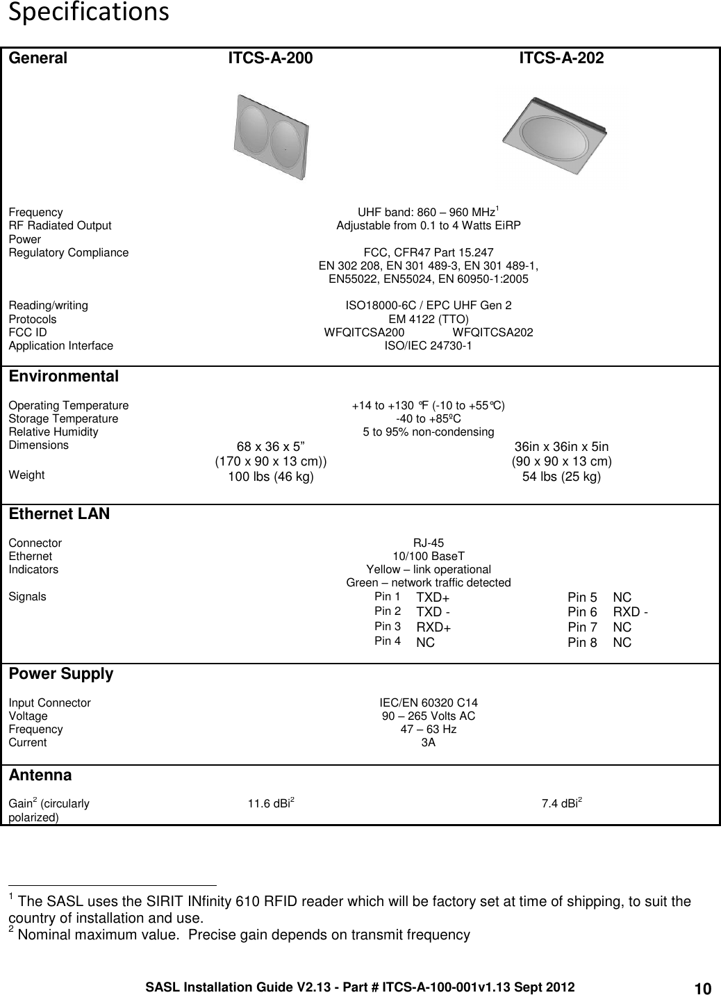 SASL Installation Guide V2.13 - Part # ITCS-A-100-001v1.13 Sept 2012 10 Specifications  General ITCS-A-200 ITCS-A-202       Frequency    UHF band: 860 – 960 MHz1  RF Radiated Output Power Adjustable from 0.1 to 4 Watts EiRP Regulatory Compliance FCC, CFR47 Part 15.247 EN 302 208, EN 301 489-3, EN 301 489-1, EN55022, EN55024, EN 60950-1:2005  Reading/writing Protocols ISO18000-6C / EPC UHF Gen 2 EM 4122 (TTO) FCC ID WFQITCSA200               WFQITCSA202 Application Interface ISO/IEC 24730-1   Environmental    Operating Temperature +14 to +130 °F (-10 to +55°C) Storage Temperature -40 to +85ºC Relative Humidity 5 to 95% non-condensing Dimensions 68 x 36 x 5”  (170 x 90 x 13 cm)) 36in x 36in x 5in (90 x 90 x 13 cm) Weight 100 lbs (46 kg) 54 lbs (25 kg)   Ethernet LAN    Connector   RJ-45 Ethernet 10/100 BaseT Indicators Yellow – link operational Green – network traffic detected Signals Pin 1 TXD+ Pin 5   NC  Pin 2 TXD - Pin 6   RXD -  Pin 3 RXD+ Pin 7 NC  Pin 4 NC Pin 8   NC   Power Supply    Input Connector IEC/EN 60320 C14 Voltage 90 – 265 Volts AC Frequency 47 – 63 Hz Current 3A   Antenna    Gain2 (circularly polarized) 11.6 dBi2 7.4 dBi2                                                 1 The SASL uses the SIRIT INfinity 610 RFID reader which will be factory set at time of shipping, to suit the country of installation and use. 2 Nominal maximum value.  Precise gain depends on transmit frequency 