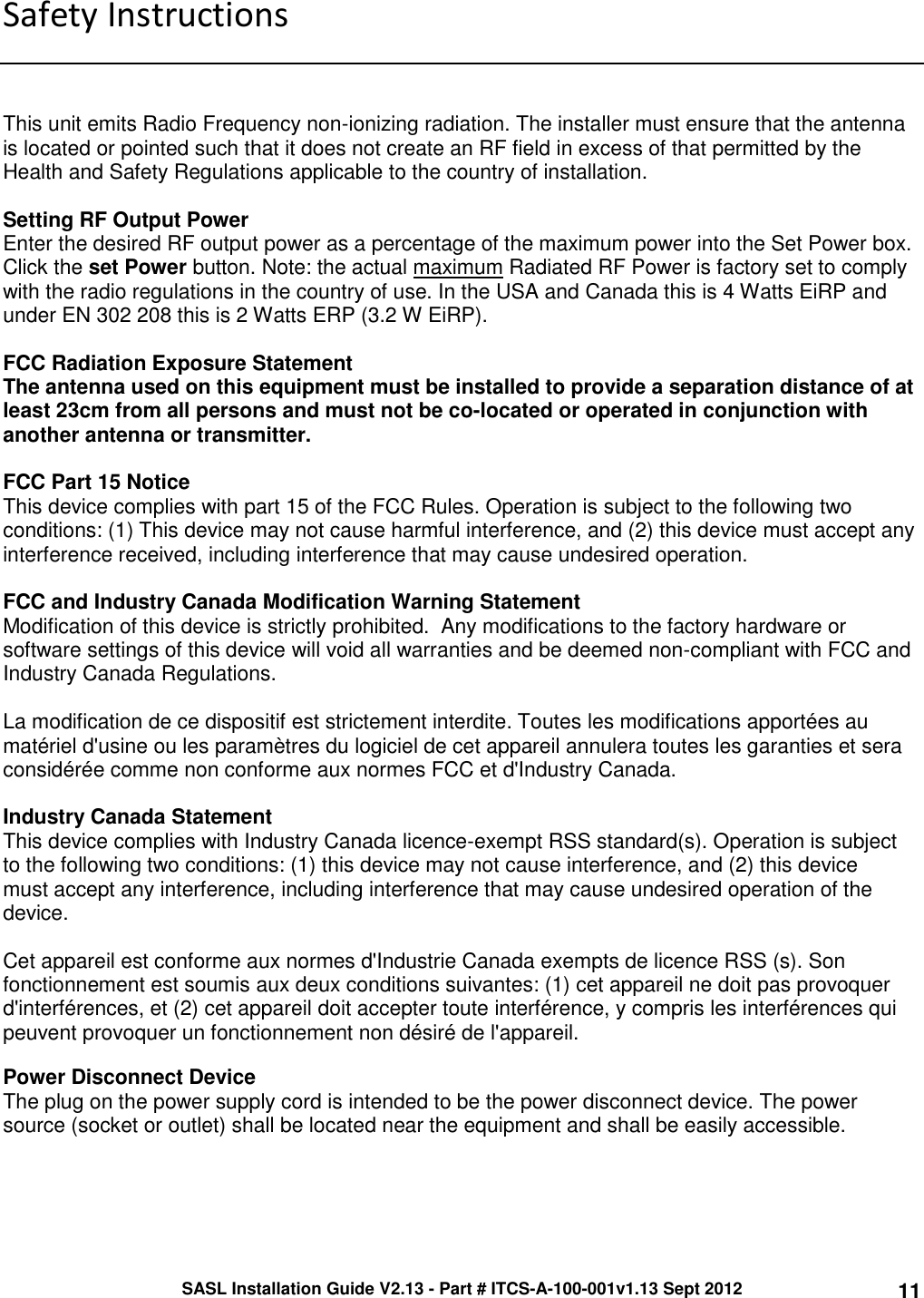 SASL Installation Guide V2.13 - Part # ITCS-A-100-001v1.13 Sept 2012 11 Safety Instructions    This unit emits Radio Frequency non-ionizing radiation. The installer must ensure that the antenna is located or pointed such that it does not create an RF field in excess of that permitted by the Health and Safety Regulations applicable to the country of installation.  Setting RF Output Power Enter the desired RF output power as a percentage of the maximum power into the Set Power box. Click the set Power button. Note: the actual maximum Radiated RF Power is factory set to comply with the radio regulations in the country of use. In the USA and Canada this is 4 Watts EiRP and under EN 302 208 this is 2 Watts ERP (3.2 W EiRP).  FCC Radiation Exposure Statement  The antenna used on this equipment must be installed to provide a separation distance of at least 23cm from all persons and must not be co-located or operated in conjunction with another antenna or transmitter.   FCC Part 15 Notice This device complies with part 15 of the FCC Rules. Operation is subject to the following two conditions: (1) This device may not cause harmful interference, and (2) this device must accept any interference received, including interference that may cause undesired operation.  FCC and Industry Canada Modification Warning Statement Modification of this device is strictly prohibited.  Any modifications to the factory hardware or software settings of this device will void all warranties and be deemed non-compliant with FCC and Industry Canada Regulations.  La modification de ce dispositif est strictement interdite. Toutes les modifications apportées au matériel d&apos;usine ou les paramètres du logiciel de cet appareil annulera toutes les garanties et sera considérée comme non conforme aux normes FCC et d&apos;Industry Canada.  Industry Canada Statement This device complies with Industry Canada licence-exempt RSS standard(s). Operation is subject to the following two conditions: (1) this device may not cause interference, and (2) this device must accept any interference, including interference that may cause undesired operation of the device.  Cet appareil est conforme aux normes d&apos;Industrie Canada exempts de licence RSS (s). Son fonctionnement est soumis aux deux conditions suivantes: (1) cet appareil ne doit pas provoquer d&apos;interférences, et (2) cet appareil doit accepter toute interférence, y compris les interférences qui peuvent provoquer un fonctionnement non désiré de l&apos;appareil.  Power Disconnect Device  The plug on the power supply cord is intended to be the power disconnect device. The power source (socket or outlet) shall be located near the equipment and shall be easily accessible.     