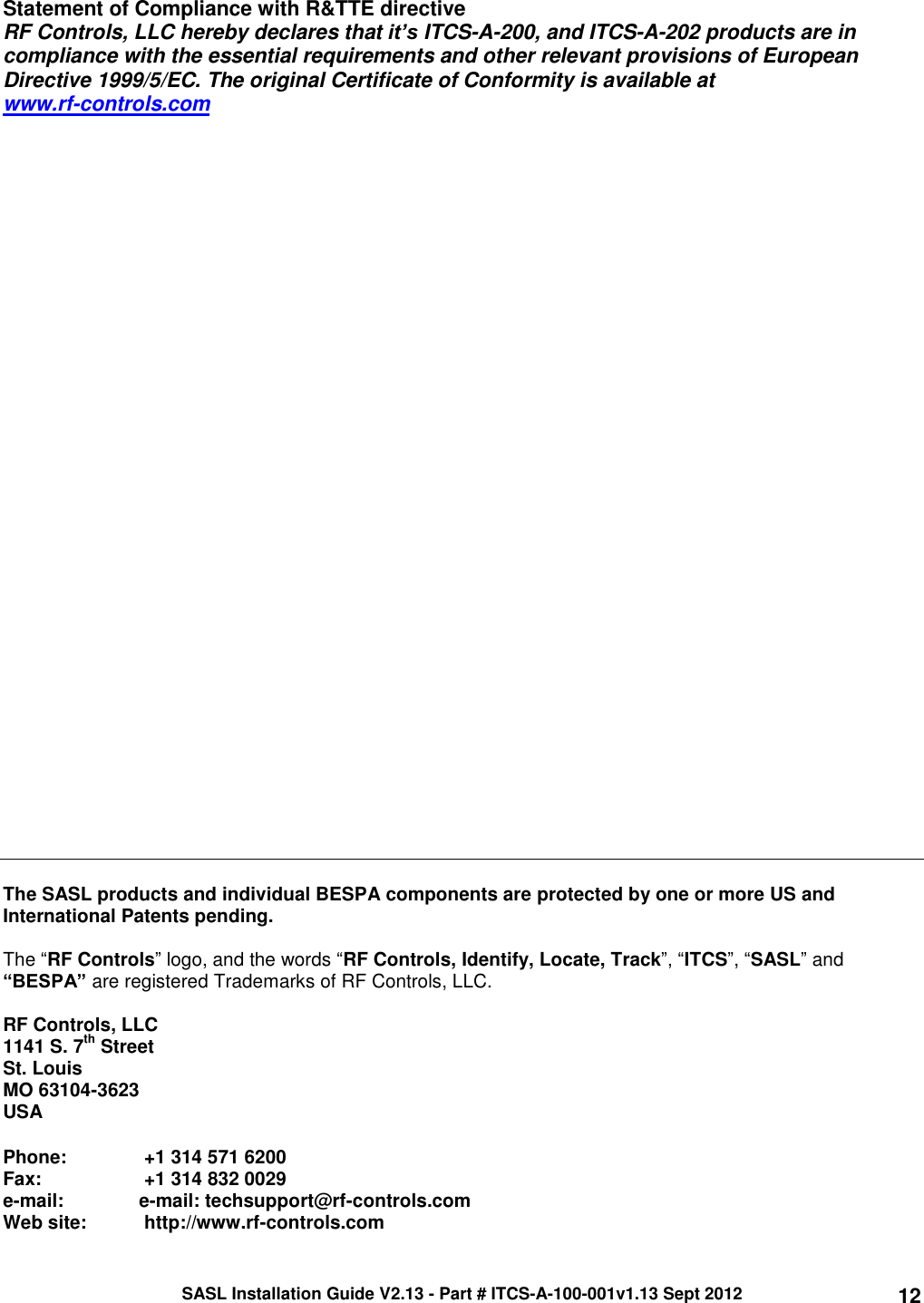 SASL Installation Guide V2.13 - Part # ITCS-A-100-001v1.13 Sept 2012 12 Statement of Compliance with R&amp;TTE directive RF Controls, LLC hereby declares that it’s ITCS-A-200, and ITCS-A-202 products are in compliance with the essential requirements and other relevant provisions of European Directive 1999/5/EC. The original Certificate of Conformity is available at  www.rf-controls.com                                 The SASL products and individual BESPA components are protected by one or more US and International Patents pending.   The “RF Controls” logo, and the words “RF Controls, Identify, Locate, Track”, “ITCS”, “SASL” and “BESPA” are registered Trademarks of RF Controls, LLC.   RF Controls, LLC 1141 S. 7th Street St. Louis MO 63104-3623 USA  Phone:    +1 314 571 6200 Fax:         +1 314 832 0029 e-mail:   e-mail: techsupport@rf-controls.com Web site:   http://www.rf-controls.com 