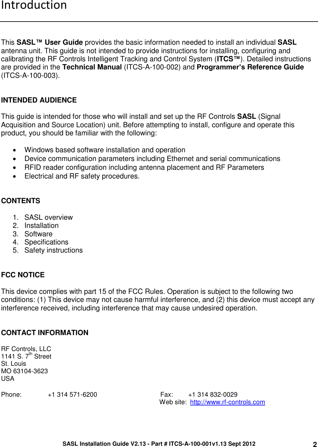 SASL Installation Guide V2.13 - Part # ITCS-A-100-001v1.13 Sept 2012 2 Introduction    This SASL™ User Guide provides the basic information needed to install an individual SASL antenna unit. This guide is not intended to provide instructions for installing, configuring and calibrating the RF Controls Intelligent Tracking and Control System (ITCS™). Detailed instructions are provided in the Technical Manual (ITCS-A-100-002) and Programmer’s Reference Guide (ITCS-A-100-003).    INTENDED AUDIENCE  This guide is intended for those who will install and set up the RF Controls SASL (Signal Acquisition and Source Location) unit. Before attempting to install, configure and operate this product, you should be familiar with the following:    Windows based software installation and operation   Device communication parameters including Ethernet and serial communications   RFID reader configuration including antenna placement and RF Parameters   Electrical and RF safety procedures.   CONTENTS   1.  SASL overview 2.  Installation 3.  Software  4.  Specifications 5.  Safety instructions   FCC NOTICE  This device complies with part 15 of the FCC Rules. Operation is subject to the following two conditions: (1) This device may not cause harmful interference, and (2) this device must accept any interference received, including interference that may cause undesired operation.   CONTACT INFORMATION  RF Controls, LLC 1141 S. 7th Street St. Louis MO 63104-3623 USA  Phone:    +1 314 571-6200                                   Fax:      +1 314 832-0029           Web site:  http://www.rf-controls.com  