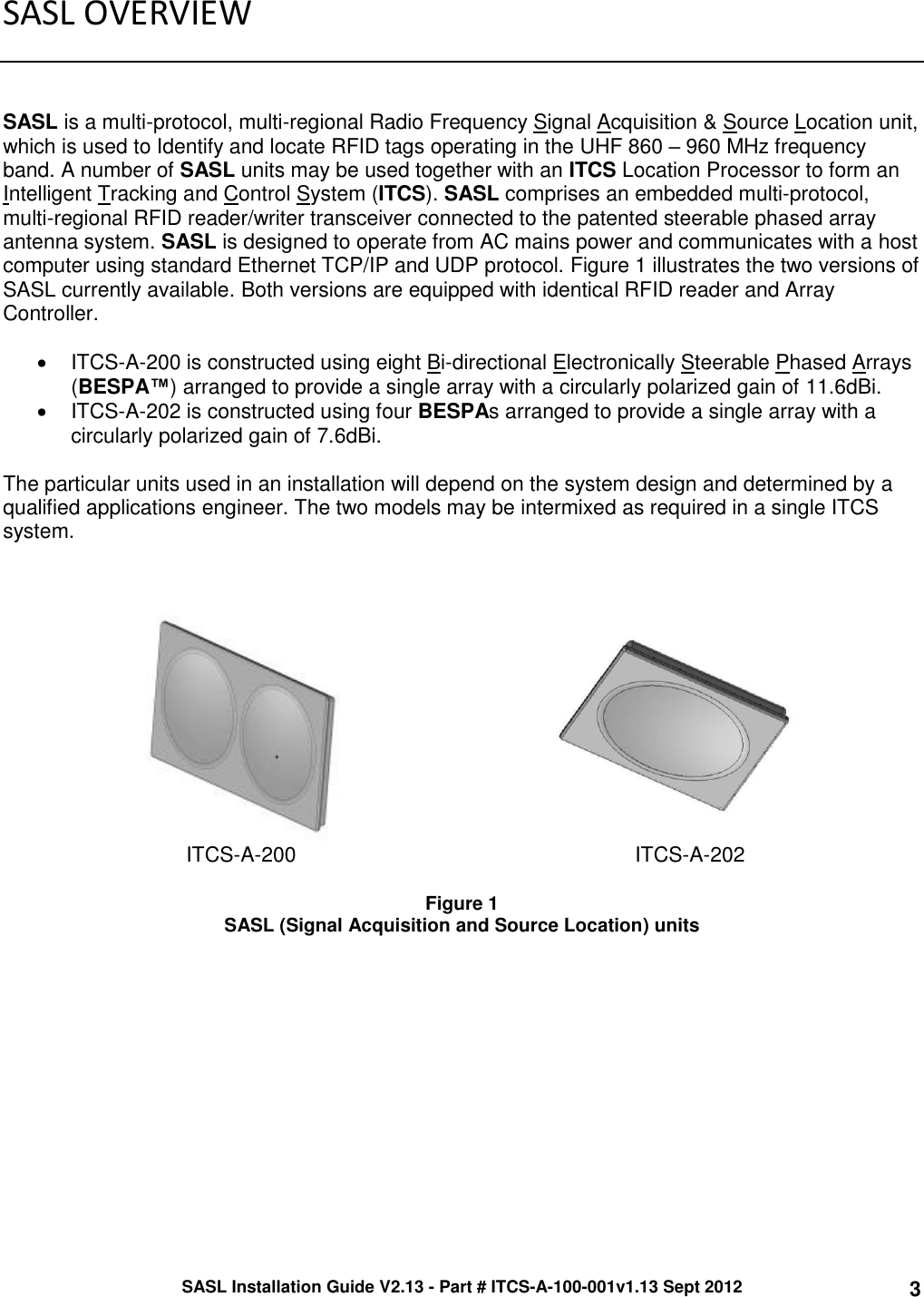 SASL Installation Guide V2.13 - Part # ITCS-A-100-001v1.13 Sept 2012 3 SASL OVERVIEW    SASL is a multi-protocol, multi-regional Radio Frequency Signal Acquisition &amp; Source Location unit, which is used to Identify and locate RFID tags operating in the UHF 860 – 960 MHz frequency band. A number of SASL units may be used together with an ITCS Location Processor to form an Intelligent Tracking and Control System (ITCS). SASL comprises an embedded multi-protocol, multi-regional RFID reader/writer transceiver connected to the patented steerable phased array antenna system. SASL is designed to operate from AC mains power and communicates with a host computer using standard Ethernet TCP/IP and UDP protocol. Figure 1 illustrates the two versions of SASL currently available. Both versions are equipped with identical RFID reader and Array Controller.    ITCS-A-200 is constructed using eight Bi-directional Electronically Steerable Phased Arrays (BESPA™) arranged to provide a single array with a circularly polarized gain of 11.6dBi.    ITCS-A-202 is constructed using four BESPAs arranged to provide a single array with a circularly polarized gain of 7.6dBi.   The particular units used in an installation will depend on the system design and determined by a qualified applications engineer. The two models may be intermixed as required in a single ITCS system.        ITCS-A-200 ITCS-A-202  Figure 1 SASL (Signal Acquisition and Source Location) units     