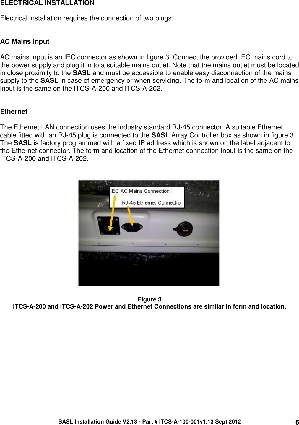 SASL Installation Guide V2.13 - Part # ITCS-A-100-001v1.13 Sept 2012 6 ELECTRICAL INSTALLATION  Electrical installation requires the connection of two plugs:   AC Mains Input  AC mains input is an IEC connector as shown in figure 3. Connect the provided IEC mains cord to the power supply and plug it in to a suitable mains outlet. Note that the mains outlet must be located in close proximity to the SASL and must be accessible to enable easy disconnection of the mains supply to the SASL in case of emergency or when servicing. The form and location of the AC mains input is the same on the ITCS-A-200 and ITCS-A-202.   Ethernet  The Ethernet LAN connection uses the industry standard RJ-45 connector. A suitable Ethernet cable fitted with an RJ-45 plug is connected to the SASL Array Controller box as shown in figure 3. The SASL is factory programmed with a fixed IP address which is shown on the label adjacent to the Ethernet connector. The form and location of the Ethernet connection Input is the same on the ITCS-A-200 and ITCS-A-202.     Figure 3 ITCS-A-200 and ITCS-A-202 Power and Ethernet Connections are similar in form and location.     