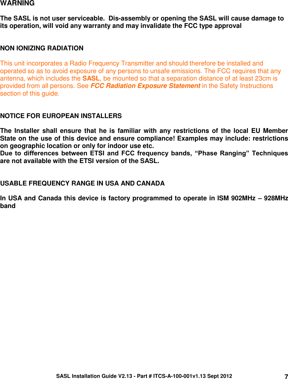 SASL Installation Guide V2.13 - Part # ITCS-A-100-001v1.13 Sept 2012 7     WARNING  The SASL is not user serviceable.  Dis-assembly or opening the SASL will cause damage to its operation, will void any warranty and may invalidate the FCC type approval     NON IONIZING RADIATION  This unit incorporates a Radio Frequency Transmitter and should therefore be installed and operated so as to avoid exposure of any persons to unsafe emissions. The FCC requires that any antenna, which includes the SASL, be mounted so that a separation distance of at least 23cm is provided from all persons. See FCC Radiation Exposure Statement in the Safety Instructions section of this guide.   NOTICE FOR EUROPEAN INSTALLERS  The Installer shall ensure that he is familiar with any restrictions of the  local EU Member State on the use of this device and ensure compliance! Examples may include: restrictions on geographic location or only for indoor use etc. Due to differences between ETSI and  FCC frequency bands,  “Phase  Ranging” Techniques are not available with the ETSI version of the SASL.   USABLE FREQUENCY RANGE IN USA AND CANADA  In USA and Canada this device is factory programmed to operate in ISM 902MHz – 928MHz band   