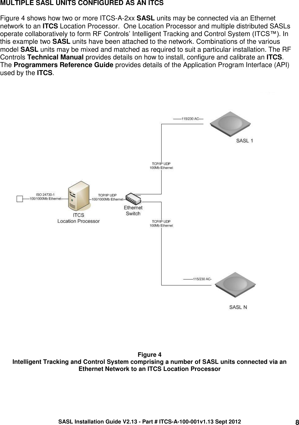 SASL Installation Guide V2.13 - Part # ITCS-A-100-001v1.13 Sept 2012 8 MULTIPLE SASL UNITS CONFIGURED AS AN ITCS   Figure 4 shows how two or more ITCS-A-2xx SASL units may be connected via an Ethernet network to an ITCS Location Processor.  One Location Processor and multiple distributed SASLs operate collaboratively to form RF Controls’ Intelligent Tracking and Control System (ITCS™). In this example two SASL units have been attached to the network. Combinations of the various model SASL units may be mixed and matched as required to suit a particular installation. The RF Controls Technical Manual provides details on how to install, configure and calibrate an ITCS.  The Programmers Reference Guide provides details of the Application Program Interface (API) used by the ITCS.        Figure 4 Intelligent Tracking and Control System comprising a number of SASL units connected via an Ethernet Network to an ITCS Location Processor   