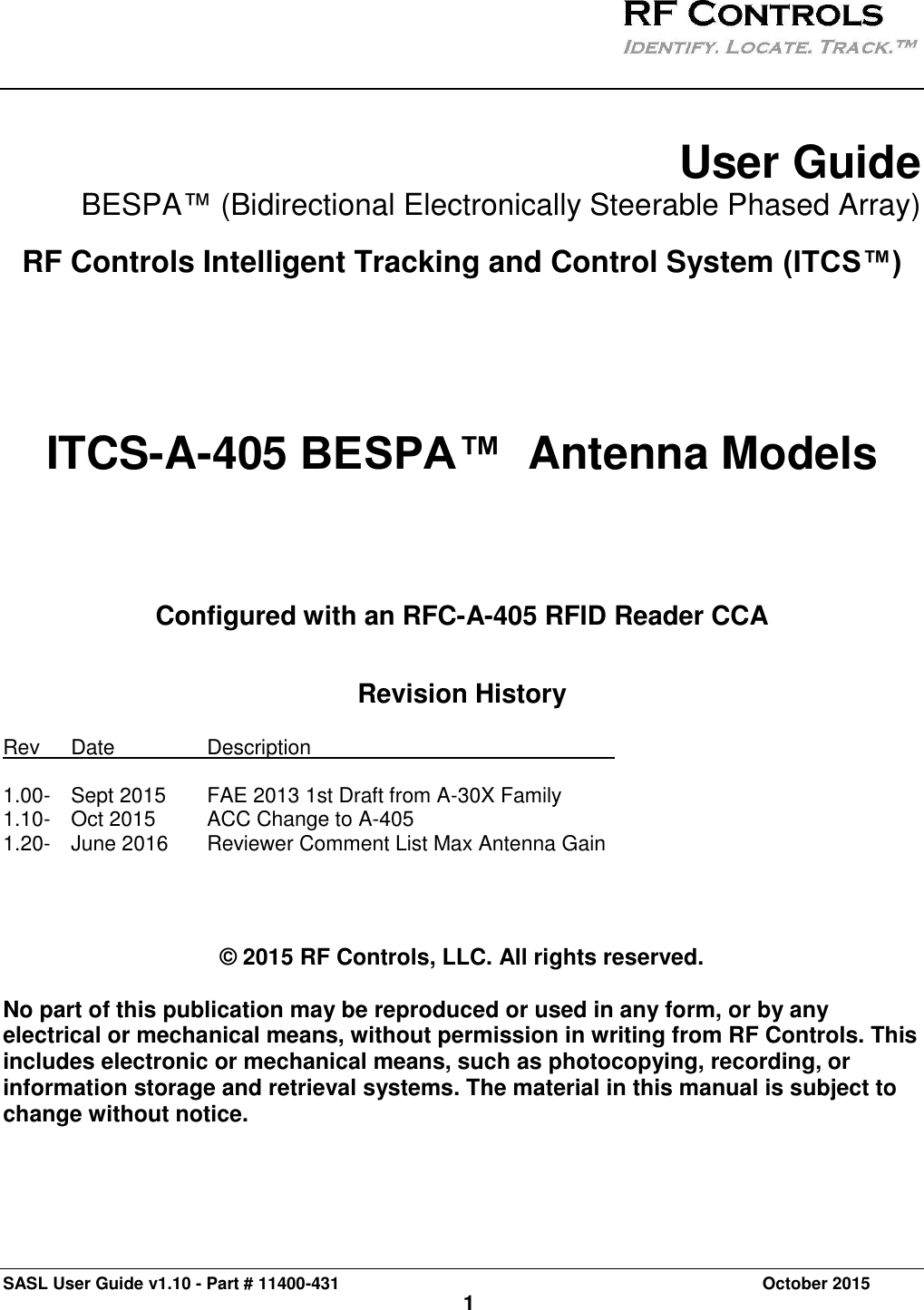 SASL User Guide v1.10 - Part # 11400-431     October 2015 1    User Guide  BESPA™ (Bidirectional Electronically Steerable Phased Array)  RF Controls Intelligent Tracking and Control System (ITCS™)       ITCS-A-405 BESPA™  Antenna Models      Configured with an RFC-A-405 RFID Reader CCA  Revision History Rev   Date     Description            1.00-  Sept 2015  FAE 2013 1st Draft from A-30X Family 1.10-  Oct 2015  ACC Change to A-405 1.20-  June 2016  Reviewer Comment List Max Antenna Gain     © 2015 RF Controls, LLC. All rights reserved.  No part of this publication may be reproduced or used in any form, or by any electrical or mechanical means, without permission in writing from RF Controls. This includes electronic or mechanical means, such as photocopying, recording, or information storage and retrieval systems. The material in this manual is subject to change without notice.   