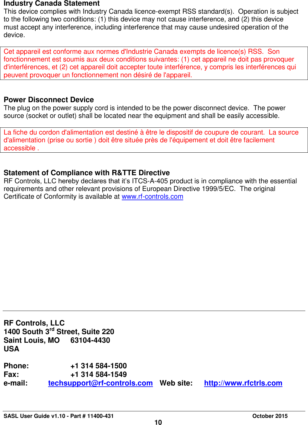 SASL User Guide v1.10 - Part # 11400-431     October 2015 10  Industry Canada Statement This device complies with Industry Canada licence-exempt RSS standard(s).  Operation is subject to the following two conditions: (1) this device may not cause interference, and (2) this device must accept any interference, including interference that may cause undesired operation of the device.  Cet appareil est conforme aux normes d&apos;Industrie Canada exempts de licence(s) RSS.  Son fonctionnement est soumis aux deux conditions suivantes: (1) cet appareil ne doit pas provoquer d&apos;interférences, et (2) cet appareil doit accepter toute interférence, y compris les interférences qui peuvent provoquer un fonctionnement non désiré de l&apos;appareil.   Power Disconnect Device The plug on the power supply cord is intended to be the power disconnect device.  The power source (socket or outlet) shall be located near the equipment and shall be easily accessible.   La fiche du cordon d&apos;alimentation est destiné à être le dispositif de coupure de courant.  La source d&apos;alimentation (prise ou sortie ) doit être située près de l&apos;équipement et doit être facilement accessible .   Statement of Compliance with R&amp;TTE Directive RF Controls, LLC hereby declares that it’s ITCS-A-405 product is in compliance with the essential requirements and other relevant provisions of European Directive 1999/5/EC.  The original Certificate of Conformity is available at www.rf-controls.com                RF Controls, LLC 1400 South 3rd Street, Suite 220 Saint Louis, MO   63104-4430 USA  Phone:    +1 314 584-1500        Fax:         +1 314 584-1549 e-mail:  techsupport@rf-controls.com    Web site:  http://www.rfctrls.com 