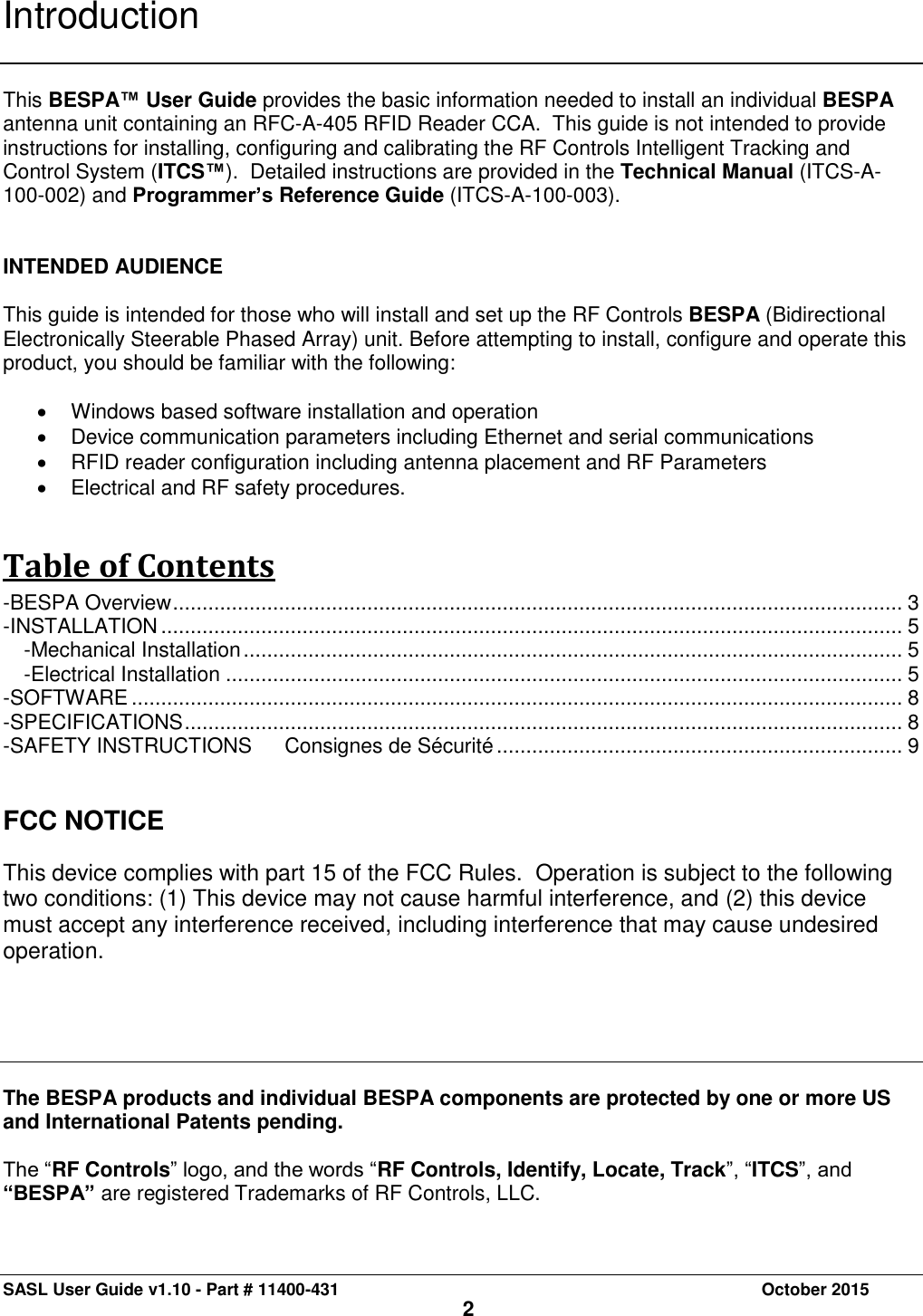 SASL User Guide v1.10 - Part # 11400-431     October 2015 2 Introduction   This BESPA™ User Guide provides the basic information needed to install an individual BESPA antenna unit containing an RFC-A-405 RFID Reader CCA.  This guide is not intended to provide instructions for installing, configuring and calibrating the RF Controls Intelligent Tracking and Control System (ITCS™).  Detailed instructions are provided in the Technical Manual (ITCS-A-100-002) and Programmer’s Reference Guide (ITCS-A-100-003).    INTENDED AUDIENCE  This guide is intended for those who will install and set up the RF Controls BESPA (Bidirectional Electronically Steerable Phased Array) unit. Before attempting to install, configure and operate this product, you should be familiar with the following:    Windows based software installation and operation   Device communication parameters including Ethernet and serial communications   RFID reader configuration including antenna placement and RF Parameters   Electrical and RF safety procedures. Table of Contents -BESPA Overview ............................................................................................................................ 3 -INSTALLATION .............................................................................................................................. 5 -Mechanical Installation ................................................................................................................ 5 -Electrical Installation ................................................................................................................... 5 -SOFTWARE ................................................................................................................................... 8 -SPECIFICATIONS .......................................................................................................................... 8 -SAFETY INSTRUCTIONS   Consignes de Sécurité ..................................................................... 9   FCC NOTICE  This device complies with part 15 of the FCC Rules.  Operation is subject to the following two conditions: (1) This device may not cause harmful interference, and (2) this device must accept any interference received, including interference that may cause undesired operation.      The BESPA products and individual BESPA components are protected by one or more US and International Patents pending.   The “RF Controls” logo, and the words “RF Controls, Identify, Locate, Track”, “ITCS”, and “BESPA” are registered Trademarks of RF Controls, LLC.   