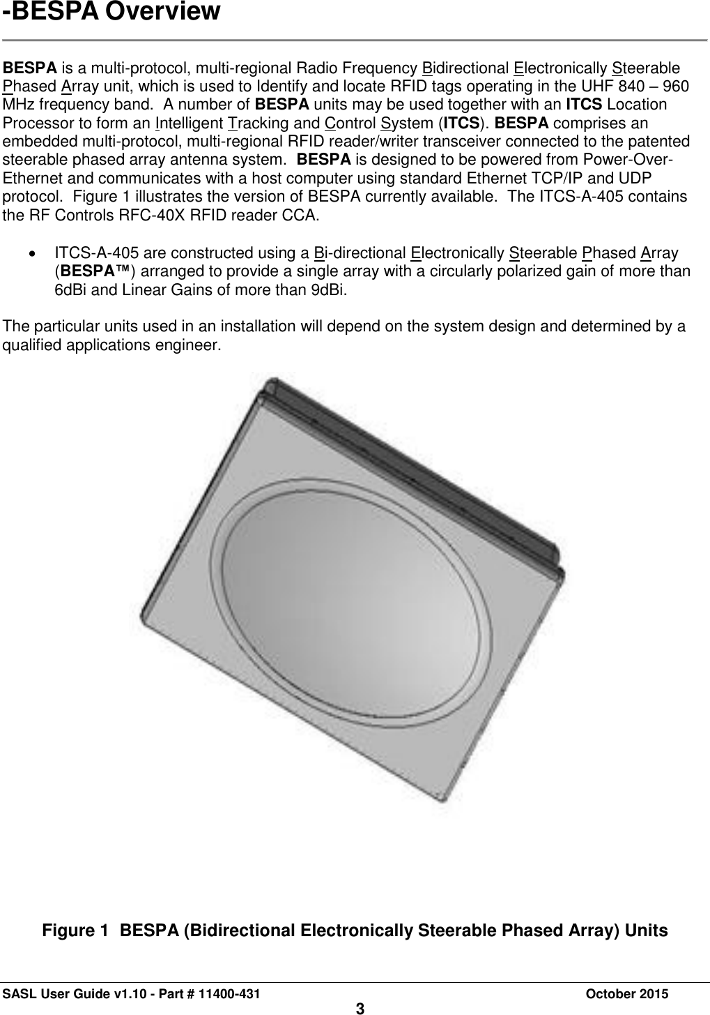 SASL User Guide v1.10 - Part # 11400-431     October 2015 3 -BESPA Overview   BESPA is a multi-protocol, multi-regional Radio Frequency Bidirectional Electronically Steerable Phased Array unit, which is used to Identify and locate RFID tags operating in the UHF 840 – 960 MHz frequency band.  A number of BESPA units may be used together with an ITCS Location Processor to form an Intelligent Tracking and Control System (ITCS). BESPA comprises an embedded multi-protocol, multi-regional RFID reader/writer transceiver connected to the patented steerable phased array antenna system.  BESPA is designed to be powered from Power-Over-Ethernet and communicates with a host computer using standard Ethernet TCP/IP and UDP protocol.  Figure 1 illustrates the version of BESPA currently available.  The ITCS-A-405 contains the RF Controls RFC-40X RFID reader CCA.      ITCS-A-405 are constructed using a Bi-directional Electronically Steerable Phased Array (BESPA™) arranged to provide a single array with a circularly polarized gain of more than 6dBi and Linear Gains of more than 9dBi.   The particular units used in an installation will depend on the system design and determined by a qualified applications engineer.         Figure 1  BESPA (Bidirectional Electronically Steerable Phased Array) Units 