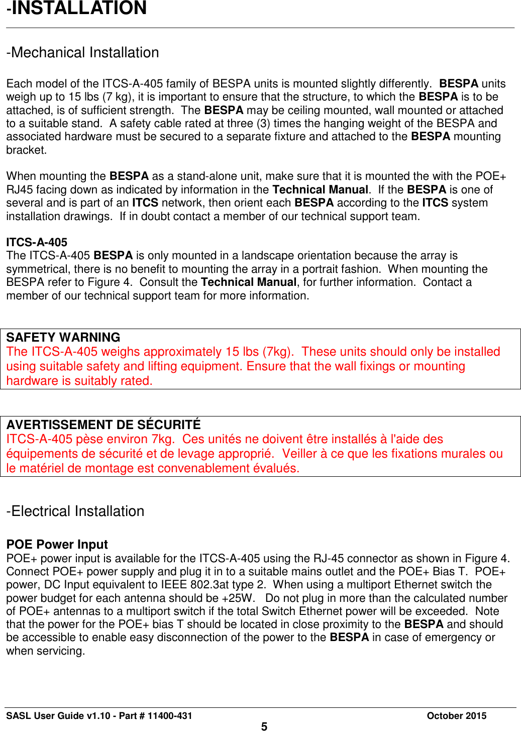 SASL User Guide v1.10 - Part # 11400-431     October 2015 5 -INSTALLATION   -Mechanical Installation  Each model of the ITCS-A-405 family of BESPA units is mounted slightly differently.  BESPA units weigh up to 15 lbs (7 kg), it is important to ensure that the structure, to which the BESPA is to be attached, is of sufficient strength.  The BESPA may be ceiling mounted, wall mounted or attached to a suitable stand.  A safety cable rated at three (3) times the hanging weight of the BESPA and associated hardware must be secured to a separate fixture and attached to the BESPA mounting bracket.  When mounting the BESPA as a stand-alone unit, make sure that it is mounted the with the POE+ RJ45 facing down as indicated by information in the Technical Manual.  If the BESPA is one of several and is part of an ITCS network, then orient each BESPA according to the ITCS system installation drawings.  If in doubt contact a member of our technical support team.  ITCS-A-405 The ITCS-A-405 BESPA is only mounted in a landscape orientation because the array is symmetrical, there is no benefit to mounting the array in a portrait fashion.  When mounting the BESPA refer to Figure 4.  Consult the Technical Manual, for further information.  Contact a member of our technical support team for more information.     SAFETY WARNING The ITCS-A-405 weighs approximately 15 lbs (7kg).  These units should only be installed using suitable safety and lifting equipment. Ensure that the wall fixings or mounting hardware is suitably rated.   AVERTISSEMENT DE SÉCURITÉ ITCS-A-405 pèse environ 7kg.  Ces unités ne doivent être installés à l&apos;aide des équipements de sécurité et de levage approprié.  Veiller à ce que les fixations murales ou le matériel de montage est convenablement évalués.  -Electrical Installation  POE Power Input POE+ power input is available for the ITCS-A-405 using the RJ-45 connector as shown in Figure 4.  Connect POE+ power supply and plug it in to a suitable mains outlet and the POE+ Bias T.  POE+ power, DC Input equivalent to IEEE 802.3at type 2.  When using a multiport Ethernet switch the power budget for each antenna should be +25W.   Do not plug in more than the calculated number of POE+ antennas to a multiport switch if the total Switch Ethernet power will be exceeded.  Note that the power for the POE+ bias T should be located in close proximity to the BESPA and should be accessible to enable easy disconnection of the power to the BESPA in case of emergency or when servicing.  