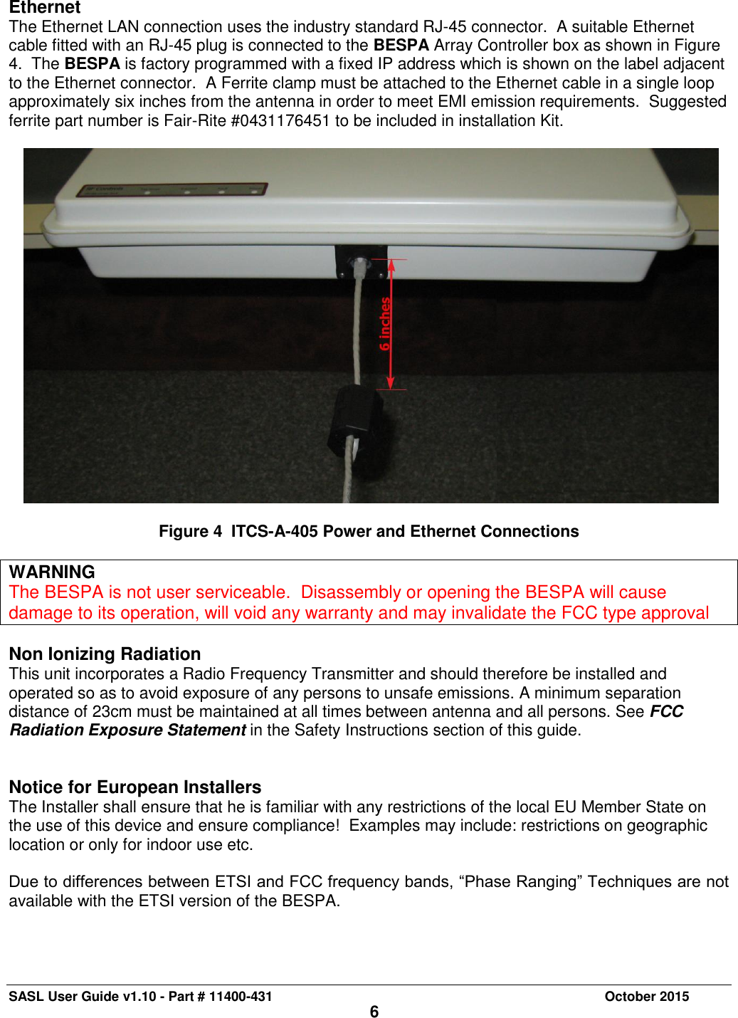 SASL User Guide v1.10 - Part # 11400-431     October 2015 6  Ethernet The Ethernet LAN connection uses the industry standard RJ-45 connector.  A suitable Ethernet cable fitted with an RJ-45 plug is connected to the BESPA Array Controller box as shown in Figure 4.  The BESPA is factory programmed with a fixed IP address which is shown on the label adjacent to the Ethernet connector.  A Ferrite clamp must be attached to the Ethernet cable in a single loop approximately six inches from the antenna in order to meet EMI emission requirements.  Suggested ferrite part number is Fair-Rite #0431176451 to be included in installation Kit.      Figure 4  ITCS-A-405 Power and Ethernet Connections  WARNING The BESPA is not user serviceable.  Disassembly or opening the BESPA will cause damage to its operation, will void any warranty and may invalidate the FCC type approval  Non Ionizing Radiation This unit incorporates a Radio Frequency Transmitter and should therefore be installed and operated so as to avoid exposure of any persons to unsafe emissions. A minimum separation distance of 23cm must be maintained at all times between antenna and all persons. See FCC Radiation Exposure Statement in the Safety Instructions section of this guide.   Notice for European Installers The Installer shall ensure that he is familiar with any restrictions of the local EU Member State on the use of this device and ensure compliance!  Examples may include: restrictions on geographic location or only for indoor use etc.  Due to differences between ETSI and FCC frequency bands, “Phase Ranging” Techniques are not available with the ETSI version of the BESPA.  