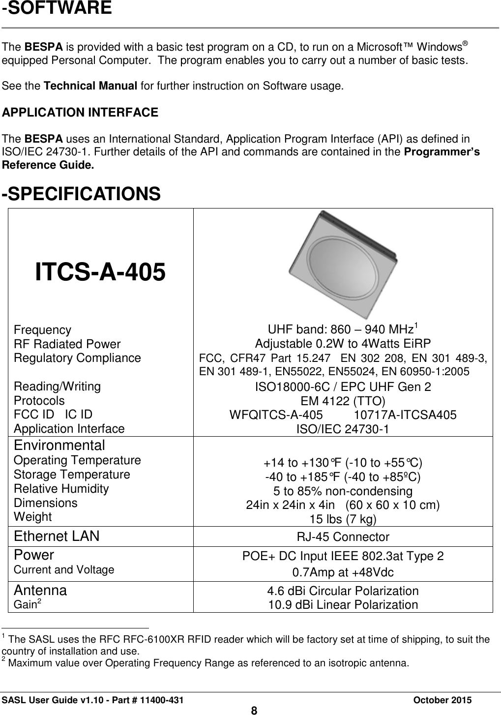 SASL User Guide v1.10 - Part # 11400-431     October 2015 8 -SOFTWARE   The BESPA is provided with a basic test program on a CD, to run on a Microsoft™ Windows® equipped Personal Computer.  The program enables you to carry out a number of basic tests.  See the Technical Manual for further instruction on Software usage.  APPLICATION INTERFACE  The BESPA uses an International Standard, Application Program Interface (API) as defined in ISO/IEC 24730-1. Further details of the API and commands are contained in the Programmer’s Reference Guide.   -SPECIFICATIONS ITCS-A-405 Frequency RF Radiated Power Regulatory Compliance  Reading/Writing Protocols FCC ID   IC ID Application Interface  UHF band: 860 – 940 MHz1 Adjustable 0.2W to 4Watts EiRP FCC, CFR47 Part 15.247  EN 302 208, EN 301 489-3,    EN 301 489-1, EN55022, EN55024, EN 60950-1:2005 ISO18000-6C / EPC UHF Gen 2 EM 4122 (TTO) WFQITCS-A-405         10717A-ITCSA405 ISO/IEC 24730-1 Environmental Operating Temperature Storage Temperature Relative Humidity Dimensions Weight  +14 to +130°F (-10 to +55°C) -40 to +185°F (-40 to +85ºC) 5 to 85% non-condensing 24in x 24in x 4in   (60 x 60 x 10 cm) 15 lbs (7 kg) Ethernet LAN RJ-45 Connector Power  Current and Voltage POE+ DC Input IEEE 802.3at Type 2 0.7Amp at +48Vdc Antenna Gain2 4.6 dBi Circular Polarization 10.9 dBi Linear Polarization                                                 1 The SASL uses the RFC RFC-6100XR RFID reader which will be factory set at time of shipping, to suit the country of installation and use.  2 Maximum value over Operating Frequency Range as referenced to an isotropic antenna.   