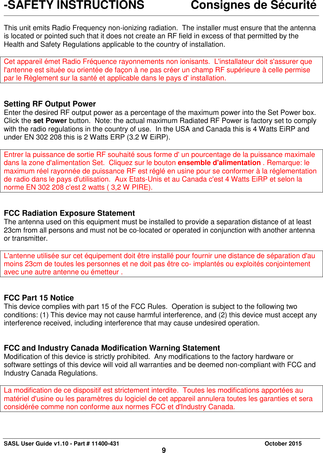 SASL User Guide v1.10 - Part # 11400-431     October 2015 9 -SAFETY INSTRUCTIONS     Consignes de Sécurité   This unit emits Radio Frequency non-ionizing radiation.  The installer must ensure that the antenna is located or pointed such that it does not create an RF field in excess of that permitted by the Health and Safety Regulations applicable to the country of installation.  Cet appareil émet Radio Fréquence rayonnements non ionisants.  L&apos;installateur doit s&apos;assurer que l&apos;antenne est située ou orientée de façon à ne pas créer un champ RF supérieure à celle permise par le Règlement sur la santé et applicable dans le pays d&apos; installation.   Setting RF Output Power Enter the desired RF output power as a percentage of the maximum power into the Set Power box.  Click the set Power button.  Note: the actual maximum Radiated RF Power is factory set to comply with the radio regulations in the country of use.  In the USA and Canada this is 4 Watts EiRP and under EN 302 208 this is 2 Watts ERP (3.2 W EiRP).  Entrer la puissance de sortie RF souhaité sous forme d&apos; un pourcentage de la puissance maximale dans la zone d&apos;alimentation Set.  Cliquez sur le bouton ensemble d&apos;alimentation . Remarque: le maximum réel rayonnée de puissance RF est réglé en usine pour se conformer à la réglementation de radio dans le pays d&apos;utilisation.  Aux Etats-Unis et au Canada c&apos;est 4 Watts EiRP et selon la norme EN 302 208 c&apos;est 2 watts ( 3,2 W PIRE).   FCC Radiation Exposure Statement The antenna used on this equipment must be installed to provide a separation distance of at least 23cm from all persons and must not be co-located or operated in conjunction with another antenna or transmitter.   L&apos;antenne utilisée sur cet équipement doit être installé pour fournir une distance de séparation d&apos;au moins 23cm de toutes les personnes et ne doit pas être co- implantés ou exploités conjointement avec une autre antenne ou émetteur .   FCC Part 15 Notice This device complies with part 15 of the FCC Rules.  Operation is subject to the following two conditions: (1) This device may not cause harmful interference, and (2) this device must accept any interference received, including interference that may cause undesired operation.   FCC and Industry Canada Modification Warning Statement Modification of this device is strictly prohibited.  Any modifications to the factory hardware or software settings of this device will void all warranties and be deemed non-compliant with FCC and Industry Canada Regulations.  La modification de ce dispositif est strictement interdite.  Toutes les modifications apportées au matériel d&apos;usine ou les paramètres du logiciel de cet appareil annulera toutes les garanties et sera considérée comme non conforme aux normes FCC et d&apos;Industry Canada.  