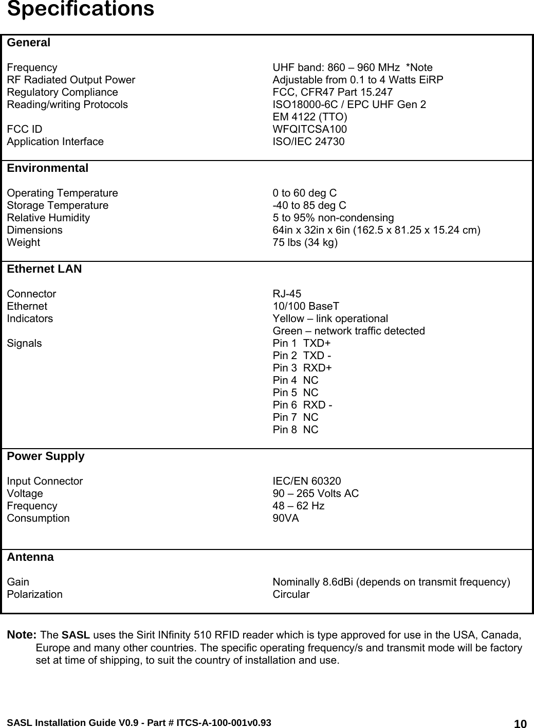 SASL Installation Guide V0.9 - Part # ITCS-A-100-001v0.93   10Specifications  General     Frequency   UHF band: 860 – 960 MHz  *Note RF Radiated Output Power  Adjustable from 0.1 to 4 Watts EiRP Regulatory Compliance  FCC, CFR47 Part 15.247 Reading/writing Protocols  ISO18000-6C / EPC UHF Gen 2 EM 4122 (TTO) FCC ID  WFQITCSA100 Application Interface  ISO/IEC 24730   Environmental     Operating Temperature  0 to 60 deg C Storage Temperature  -40 to 85 deg C Relative Humidity  5 to 95% non-condensing Dimensions  64in x 32in x 6in (162.5 x 81.25 x 15.24 cm) Weight  75 lbs (34 kg)   Ethernet LAN     Connector RJ-45 Ethernet 10/100 BaseT Indicators  Yellow – link operational Green – network traffic detected Signals  Pin 1  TXD+   Pin 2  TXD -   Pin 3  RXD+   Pin 4  NC   Pin 5  NC   Pin 6  RXD -   Pin 7  NC   Pin 8  NC   Power Supply     Input Connector  IEC/EN 60320  Voltage  90 – 265 Volts AC Frequency  48 – 62 Hz Consumption 90VA     Antenna     Gain  Nominally 8.6dBi (depends on transmit frequency) Polarization Circular     Note: The SASL uses the Sirit INfinity 510 RFID reader which is type approved for use in the USA, Canada, Europe and many other countries. The specific operating frequency/s and transmit mode will be factory set at time of shipping, to suit the country of installation and use.  