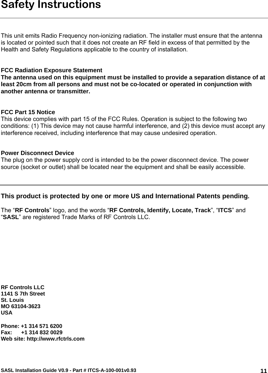 SASL Installation Guide V0.9 - Part # ITCS-A-100-001v0.93   11Safety Instructions    This unit emits Radio Frequency non-ionizing radiation. The installer must ensure that the antenna is located or pointed such that it does not create an RF field in excess of that permitted by the Health and Safety Regulations applicable to the country of installation.   FCC Radiation Exposure Statement  The antenna used on this equipment must be installed to provide a separation distance of at least 20cm from all persons and must not be co-located or operated in conjunction with another antenna or transmitter.    FCC Part 15 Notice This device complies with part 15 of the FCC Rules. Operation is subject to the following two conditions: (1) This device may not cause harmful interference, and (2) this device must accept any interference received, including interference that may cause undesired operation.   Power Disconnect Device  The plug on the power supply cord is intended to be the power disconnect device. The power source (socket or outlet) shall be located near the equipment and shall be easily accessible.     This product is protected by one or more US and International Patents pending.   The “RF Controls” logo, and the words “RF Controls, Identify, Locate, Track”, “ITCS” and “SASL” are registered Trade Marks of RF Controls LLC.            RF Controls LLC 1141 S 7th Street St. Louis MO 63104-3623 USA  Phone: +1 314 571 6200 Fax:      +1 314 832 0029 Web site: http://www.rfctrls.com  