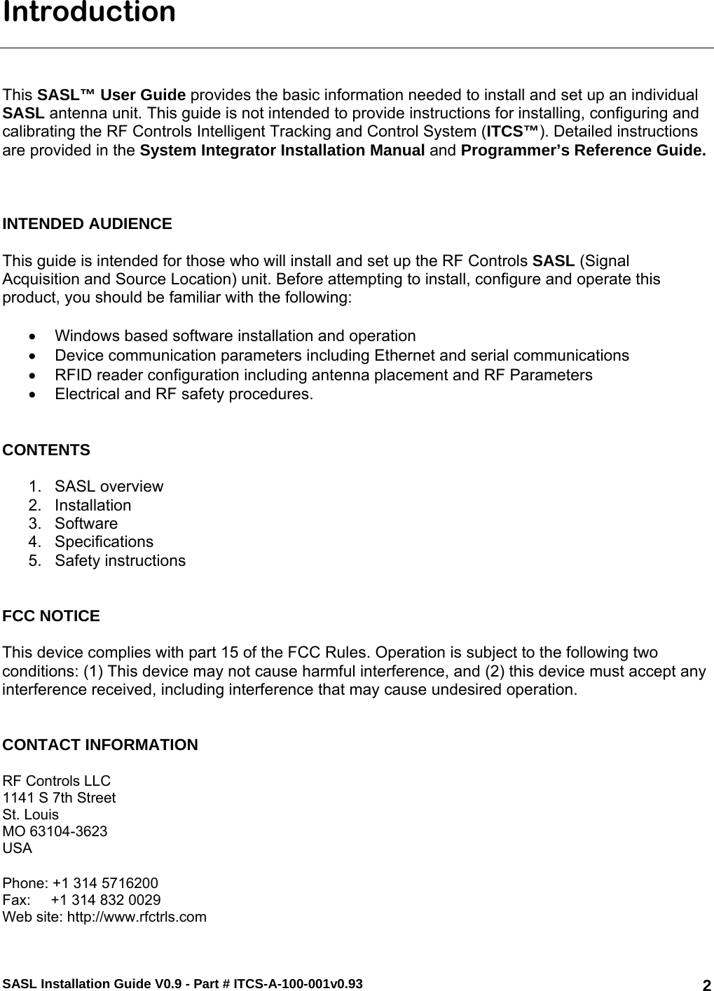 SASL Installation Guide V0.9 - Part # ITCS-A-100-001v0.93   2Introduction    This SASL™ User Guide provides the basic information needed to install and set up an individual SASL antenna unit. This guide is not intended to provide instructions for installing, configuring and calibrating the RF Controls Intelligent Tracking and Control System (ITCS™). Detailed instructions are provided in the System Integrator Installation Manual and Programmer’s Reference Guide.     INTENDED AUDIENCE  This guide is intended for those who will install and set up the RF Controls SASL (Signal Acquisition and Source Location) unit. Before attempting to install, configure and operate this product, you should be familiar with the following:  •  Windows based software installation and operation •  Device communication parameters including Ethernet and serial communications •  RFID reader configuration including antenna placement and RF Parameters •  Electrical and RF safety procedures.   CONTENTS   1. SASL overview 2. Installation 3. Software  4. Specifications 5. Safety instructions   FCC NOTICE  This device complies with part 15 of the FCC Rules. Operation is subject to the following two conditions: (1) This device may not cause harmful interference, and (2) this device must accept any interference received, including interference that may cause undesired operation.   CONTACT INFORMATION  RF Controls LLC 1141 S 7th Street St. Louis MO 63104-3623 USA  Phone: +1 314 5716200 Fax:     +1 314 832 0029 Web site: http://www.rfctrls.com 