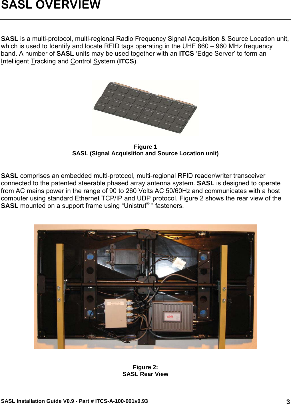 SASL Installation Guide V0.9 - Part # ITCS-A-100-001v0.93   3SASL OVERVIEW    SASL is a multi-protocol, multi-regional Radio Frequency Signal Acquisition &amp; Source Location unit, which is used to Identify and locate RFID tags operating in the UHF 860 – 960 MHz frequency band. A number of SASL units may be used together with an ITCS ‘Edge Server’ to form an Intelligent Tracking and Control System (ITCS).      Figure 1 SASL (Signal Acquisition and Source Location unit)   SASL comprises an embedded multi-protocol, multi-regional RFID reader/writer transceiver connected to the patented steerable phased array antenna system. SASL is designed to operate from AC mains power in the range of 90 to 260 Volts AC 50/60Hz and communicates with a host computer using standard Ethernet TCP/IP and UDP protocol. Figure 2 shows the rear view of the SASL mounted on a support frame using “Unistrut® ” fasteners.      Figure 2: SASL Rear View 