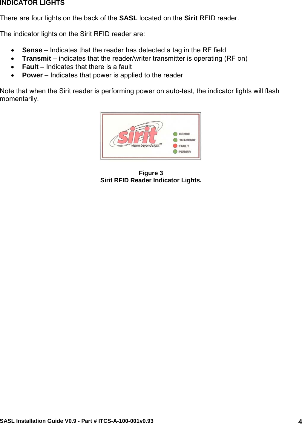 SASL Installation Guide V0.9 - Part # ITCS-A-100-001v0.93   4INDICATOR LIGHTS  There are four lights on the back of the SASL located on the Sirit RFID reader.  The indicator lights on the Sirit RFID reader are:  • Sense – Indicates that the reader has detected a tag in the RF field • Transmit – indicates that the reader/writer transmitter is operating (RF on) • Fault – Indicates that there is a fault • Power – Indicates that power is applied to the reader  Note that when the Sirit reader is performing power on auto-test, the indicator lights will flash momentarily.    Figure 3 Sirit RFID Reader Indicator Lights.    