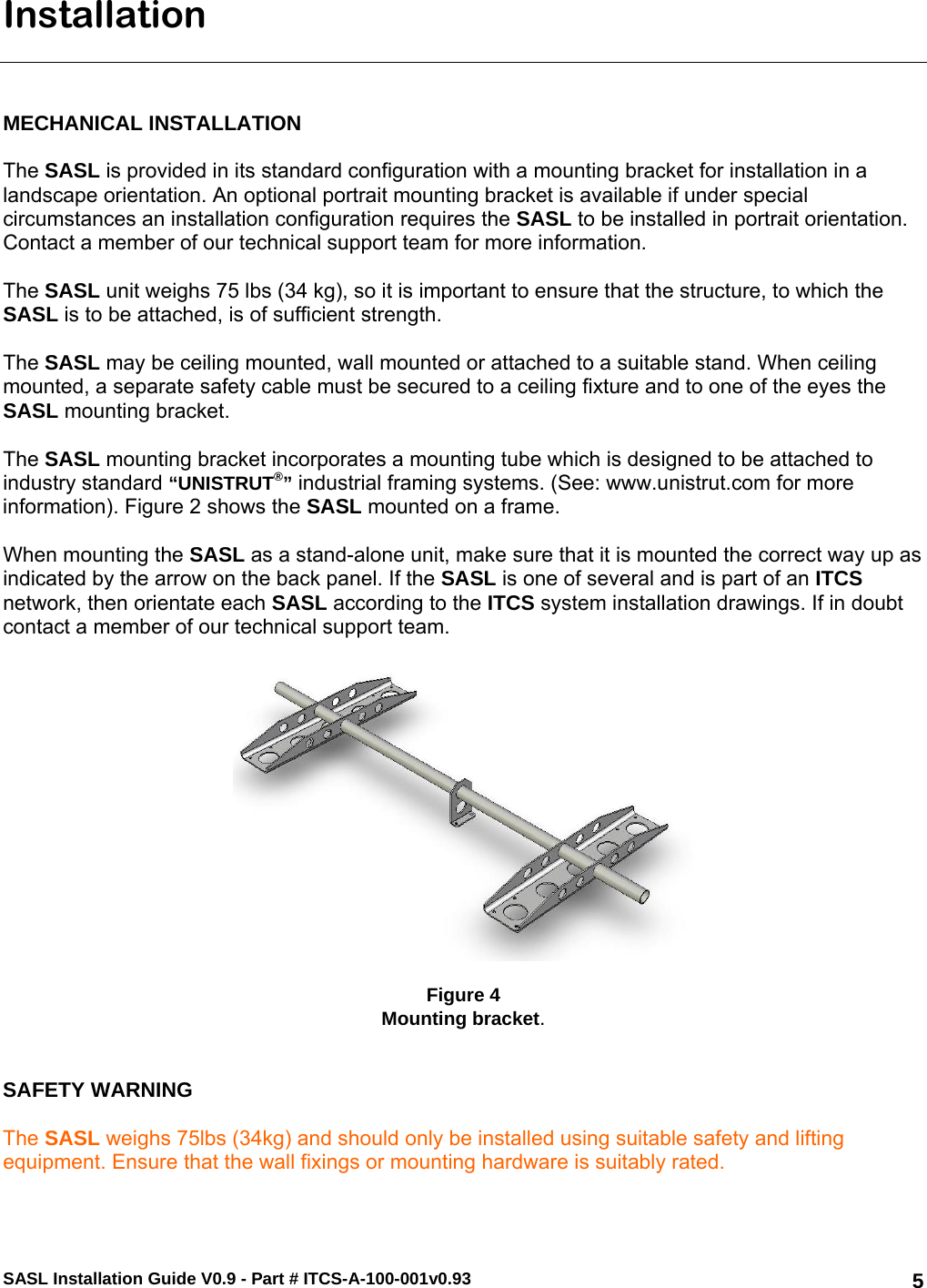 SASL Installation Guide V0.9 - Part # ITCS-A-100-001v0.93   5Installation    MECHANICAL INSTALLATION  The SASL is provided in its standard configuration with a mounting bracket for installation in a landscape orientation. An optional portrait mounting bracket is available if under special circumstances an installation configuration requires the SASL to be installed in portrait orientation. Contact a member of our technical support team for more information.  The SASL unit weighs 75 lbs (34 kg), so it is important to ensure that the structure, to which the SASL is to be attached, is of sufficient strength.  The SASL may be ceiling mounted, wall mounted or attached to a suitable stand. When ceiling mounted, a separate safety cable must be secured to a ceiling fixture and to one of the eyes the SASL mounting bracket.   The SASL mounting bracket incorporates a mounting tube which is designed to be attached to industry standard “UNISTRUT®” industrial framing systems. (See: www.unistrut.com for more information). Figure 2 shows the SASL mounted on a frame.  When mounting the SASL as a stand-alone unit, make sure that it is mounted the correct way up as indicated by the arrow on the back panel. If the SASL is one of several and is part of an ITCS network, then orientate each SASL according to the ITCS system installation drawings. If in doubt contact a member of our technical support team.      Figure 4 Mounting bracket.   SAFETY WARNING  The SASL weighs 75lbs (34kg) and should only be installed using suitable safety and lifting equipment. Ensure that the wall fixings or mounting hardware is suitably rated.  