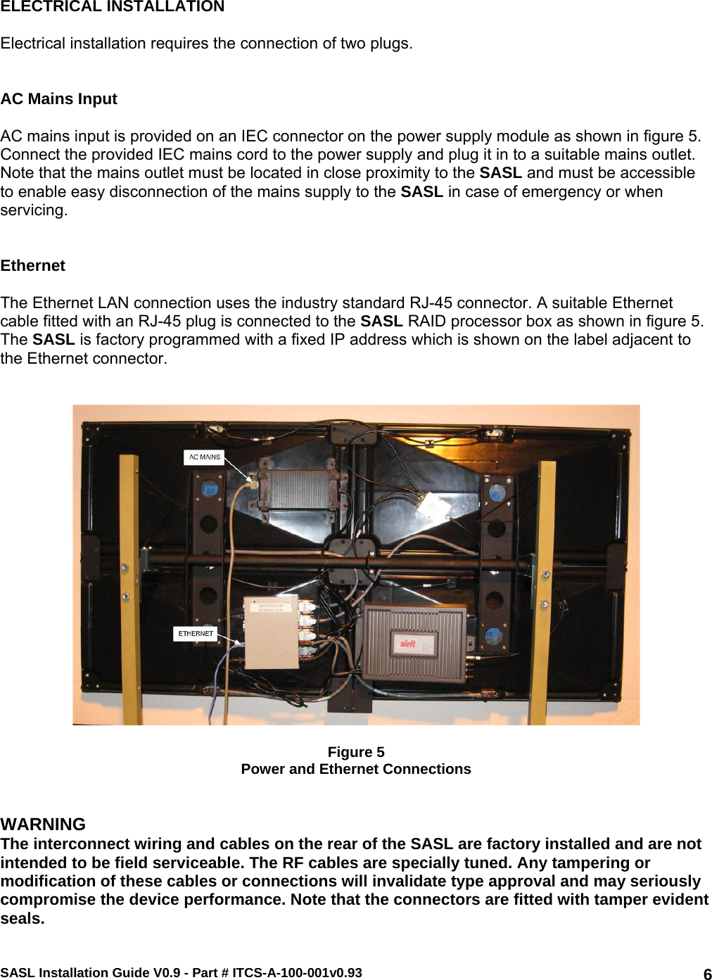 SASL Installation Guide V0.9 - Part # ITCS-A-100-001v0.93   6 ELECTRICAL INSTALLATION  Electrical installation requires the connection of two plugs.   AC Mains Input  AC mains input is provided on an IEC connector on the power supply module as shown in figure 5. Connect the provided IEC mains cord to the power supply and plug it in to a suitable mains outlet. Note that the mains outlet must be located in close proximity to the SASL and must be accessible to enable easy disconnection of the mains supply to the SASL in case of emergency or when servicing.    Ethernet  The Ethernet LAN connection uses the industry standard RJ-45 connector. A suitable Ethernet cable fitted with an RJ-45 plug is connected to the SASL RAID processor box as shown in figure 5. The SASL is factory programmed with a fixed IP address which is shown on the label adjacent to the Ethernet connector.      Figure 5 Power and Ethernet Connections   WARNING The interconnect wiring and cables on the rear of the SASL are factory installed and are not intended to be field serviceable. The RF cables are specially tuned. Any tampering or modification of these cables or connections will invalidate type approval and may seriously compromise the device performance. Note that the connectors are fitted with tamper evident seals.  