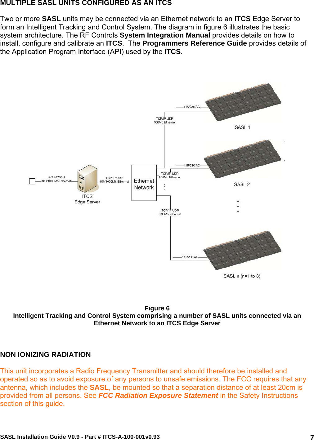 SASL Installation Guide V0.9 - Part # ITCS-A-100-001v0.93   7MULTIPLE SASL UNITS CONFIGURED AS AN ITCS   Two or more SASL units may be connected via an Ethernet network to an ITCS Edge Server to form an Intelligent Tracking and Control System. The diagram in figure 6 illustrates the basic system architecture. The RF Controls System Integration Manual provides details on how to install, configure and calibrate an ITCS.  The Programmers Reference Guide provides details of the Application Program Interface (API) used by the ITCS.        Figure 6 Intelligent Tracking and Control System comprising a number of SASL units connected via an Ethernet Network to an ITCS Edge Server    NON IONIZING RADIATION  This unit incorporates a Radio Frequency Transmitter and should therefore be installed and operated so as to avoid exposure of any persons to unsafe emissions. The FCC requires that any antenna, which includes the SASL, be mounted so that a separation distance of at least 20cm is provided from all persons. See FCC Radiation Exposure Statement in the Safety Instructions section of this guide. 