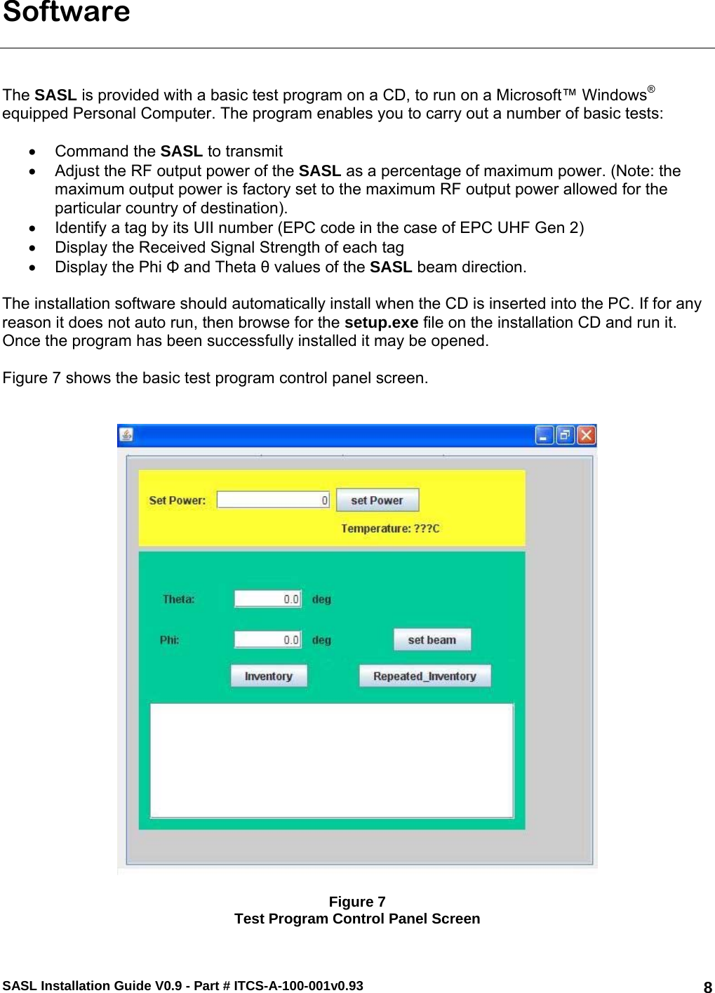 SASL Installation Guide V0.9 - Part # ITCS-A-100-001v0.93   8Software    The SASL is provided with a basic test program on a CD, to run on a Microsoft™ Windows® equipped Personal Computer. The program enables you to carry out a number of basic tests:  • Command the SASL to transmit •  Adjust the RF output power of the SASL as a percentage of maximum power. (Note: the maximum output power is factory set to the maximum RF output power allowed for the particular country of destination). •  Identify a tag by its UII number (EPC code in the case of EPC UHF Gen 2) •  Display the Received Signal Strength of each tag •  Display the Phi Φ and Theta θ values of the SASL beam direction.   The installation software should automatically install when the CD is inserted into the PC. If for any reason it does not auto run, then browse for the setup.exe file on the installation CD and run it. Once the program has been successfully installed it may be opened.   Figure 7 shows the basic test program control panel screen.      Figure 7 Test Program Control Panel Screen 