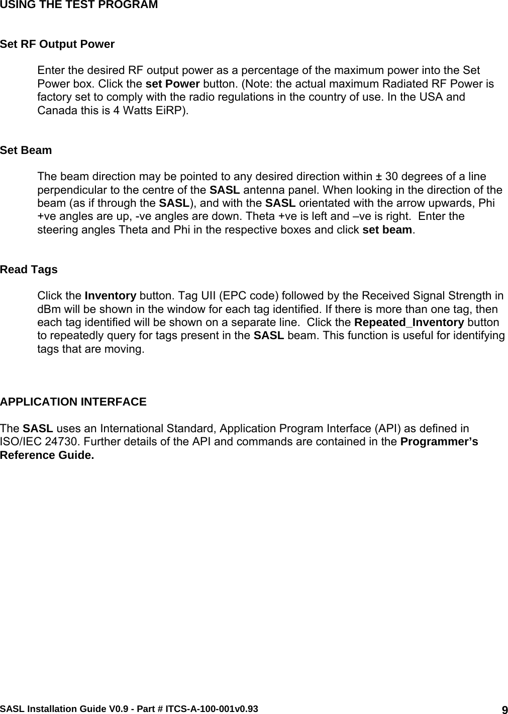 SASL Installation Guide V0.9 - Part # ITCS-A-100-001v0.93   9USING THE TEST PROGRAM   Set RF Output Power  Enter the desired RF output power as a percentage of the maximum power into the Set Power box. Click the set Power button. (Note: the actual maximum Radiated RF Power is factory set to comply with the radio regulations in the country of use. In the USA and Canada this is 4 Watts EiRP).   Set Beam  The beam direction may be pointed to any desired direction within ± 30 degrees of a line perpendicular to the centre of the SASL antenna panel. When looking in the direction of the beam (as if through the SASL), and with the SASL orientated with the arrow upwards, Phi +ve angles are up, -ve angles are down. Theta +ve is left and –ve is right.  Enter the steering angles Theta and Phi in the respective boxes and click set beam.   Read Tags  Click the Inventory button. Tag UII (EPC code) followed by the Received Signal Strength in dBm will be shown in the window for each tag identified. If there is more than one tag, then each tag identified will be shown on a separate line.  Click the Repeated_Inventory button to repeatedly query for tags present in the SASL beam. This function is useful for identifying tags that are moving.    APPLICATION INTERFACE  The SASL uses an International Standard, Application Program Interface (API) as defined in ISO/IEC 24730. Further details of the API and commands are contained in the Programmer’s Reference Guide.     