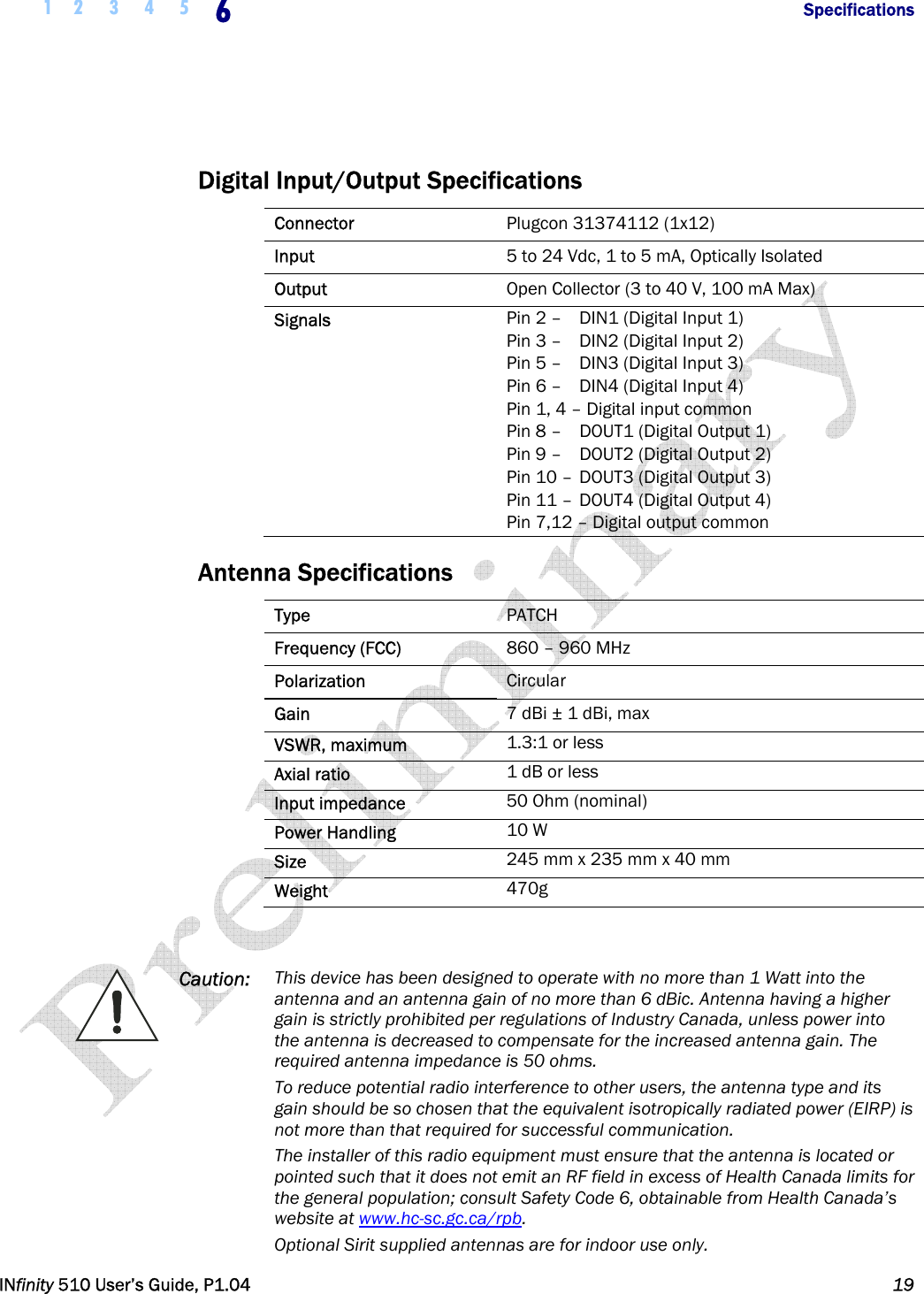  1 2 3 4 5 6            Specifications   INfinity 510 User’s Guide, P1.04  19   Digital Input/Output Specifications Connector  Plugcon 31374112 (1x12) Input  5 to 24 Vdc, 1 to 5 mA, Optically Isolated Output  Open Collector (3 to 40 V, 100 mA Max) Signals  Pin 2 –   DIN1 (Digital Input 1) Pin 3 –   DIN2 (Digital Input 2) Pin 5 –   DIN3 (Digital Input 3) Pin 6 –   DIN4 (Digital Input 4) Pin 1, 4 – Digital input common Pin 8 –   DOUT1 (Digital Output 1) Pin 9 –   DOUT2 (Digital Output 2) Pin 10 –  DOUT3 (Digital Output 3) Pin 11 –  DOUT4 (Digital Output 4) Pin 7,12 – Digital output common Antenna Specifications Type  PATCH Frequency (FCC)  860 – 960 MHz Polarization  Circular Gain  7 dBi ± 1 dBi, max VSWR, maximum  1.3:1 or less Axial ratio  1 dB or less Input impedance  50 Ohm (nominal) Power Handling  10 W Size  245 mm x 235 mm x 40 mm Weight  470g   Caution:  This device has been designed to operate with no more than 1 Watt into the antenna and an antenna gain of no more than 6 dBic. Antenna having a higher gain is strictly prohibited per regulations of Industry Canada, unless power into the antenna is decreased to compensate for the increased antenna gain. The required antenna impedance is 50 ohms. To reduce potential radio interference to other users, the antenna type and its gain should be so chosen that the equivalent isotropically radiated power (EIRP) is not more than that required for successful communication. The installer of this radio equipment must ensure that the antenna is located or pointed such that it does not emit an RF field in excess of Health Canada limits for the general population; consult Safety Code 6, obtainable from Health Canada’s website at www.hc-sc.gc.ca/rpb. Optional Sirit supplied antennas are for indoor use only. 