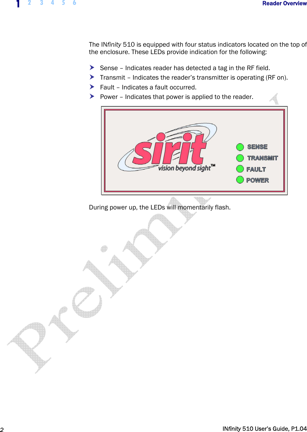  1  2 3 4 5 6           Reader Overview   2   INfinity 510 User’s Guide, P1.04  The INfinity 510 is equipped with four status indicators located on the top of the enclosure. These LEDs provide indication for the following: h Sense – Indicates reader has detected a tag in the RF field. h Transmit – Indicates the reader’s transmitter is operating (RF on). h Fault – Indicates a fault occurred. h Power – Indicates that power is applied to the reader.  During power up, the LEDs will momentarily flash.  