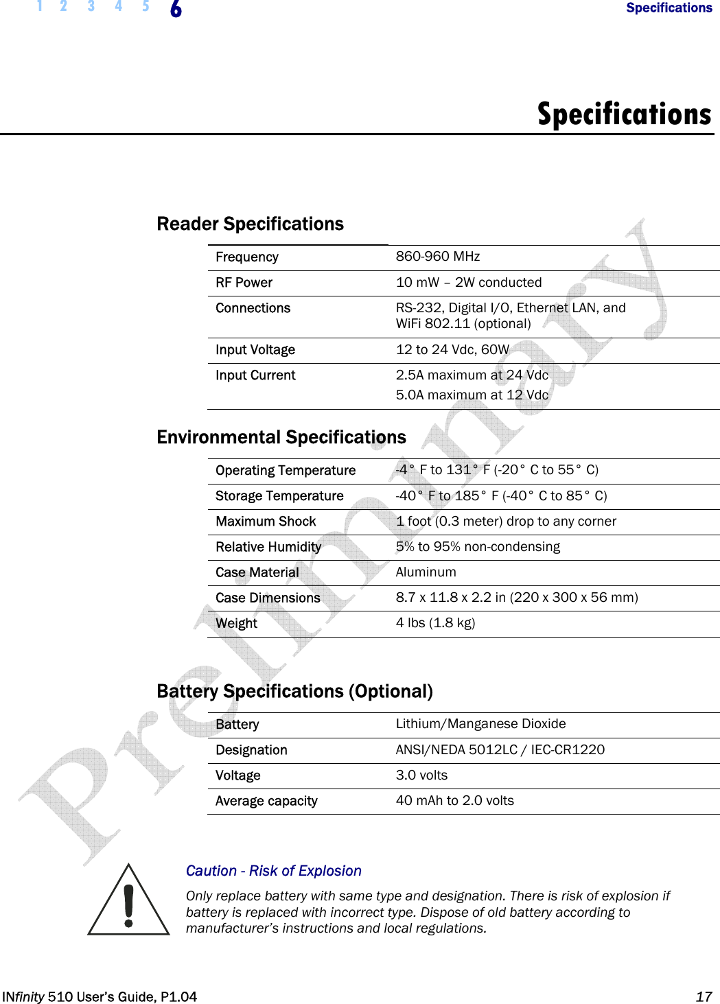  1 2 3 4 5 6            Specifications   INfinity 510 User’s Guide, P1.04  17  Specifications   Reader Specifications Frequency  860-960 MHz RF Power  10 mW – 2W conducted Connections  RS-232, Digital I/O, Ethernet LAN, and  WiFi 802.11 (optional) Input Voltage  12 to 24 Vdc, 60W Input Current  2.5A maximum at 24 Vdc 5.0A maximum at 12 Vdc Environmental Specifications Operating Temperature  -4° F to 131° F (-20° C to 55° C) Storage Temperature  -40° F to 185° F (-40° C to 85° C) Maximum Shock  1 foot (0.3 meter) drop to any corner Relative Humidity  5% to 95% non-condensing Case Material  Aluminum Case Dimensions  8.7 x 11.8 x 2.2 in (220 x 300 x 56 mm) Weight  4 lbs (1.8 kg)  Battery Specifications (Optional) Battery  Lithium/Manganese Dioxide Designation  ANSI/NEDA 5012LC / IEC-CR1220 Voltage  3.0 volts Average capacity  40 mAh to 2.0 volts  Caution - Risk of Explosion  Only replace battery with same type and designation. There is risk of explosion if battery is replaced with incorrect type. Dispose of old battery according to manufacturer’s instructions and local regulations.  