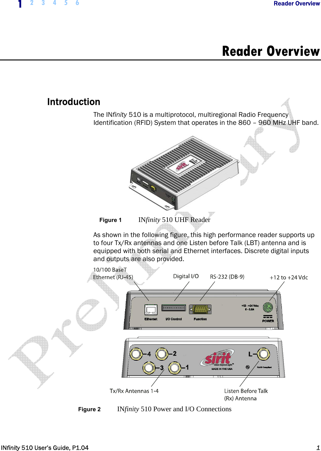  1  2 3 4 5 6           Reader Overview   INfinity 510 User’s Guide, P1.04  1  Reader Overview   Introduction The INfinity 510 is a multiprotocol, multiregional Radio Frequency Identification (RFID) System that operates in the 860 – 960 MHz UHF band.   Figure 1  INfinity 510 UHF Reader As shown in the following figure, this high performance reader supports up to four Tx/Rx antennas and one Listen before Talk (LBT) antenna and is equipped with both serial and Ethernet interfaces. Discrete digital inputs and outputs are also provided.  Figure 2  INfinity 510 Power and I/O Connections   