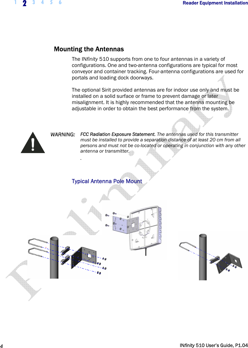  1  2  3 4 5 6                Reader Equipment Installation   4   INfinity 510 User’s Guide, P1.04   Mounting the Antennas The INfinity 510 supports from one to four antennas in a variety of configurations. One and two-antenna configurations are typical for most conveyor and container tracking. Four-antenna configurations are used for portals and loading dock doorways. The optional Sirit provided antennas are for indoor use only and must be installed on a solid surface or frame to prevent damage or later misalignment. It is highly recommended that the antenna mounting be adjustable in order to obtain the best performance from the system.   WARNING:  FCC Radiation Exposure Statement. The antennas used for this transmitter must be installed to provide a separation distance of at least 20 cm from all persons and must not be co-located or operating in conjunction with any other antenna or transmitter. .  Typical Antenna Pole Mount    