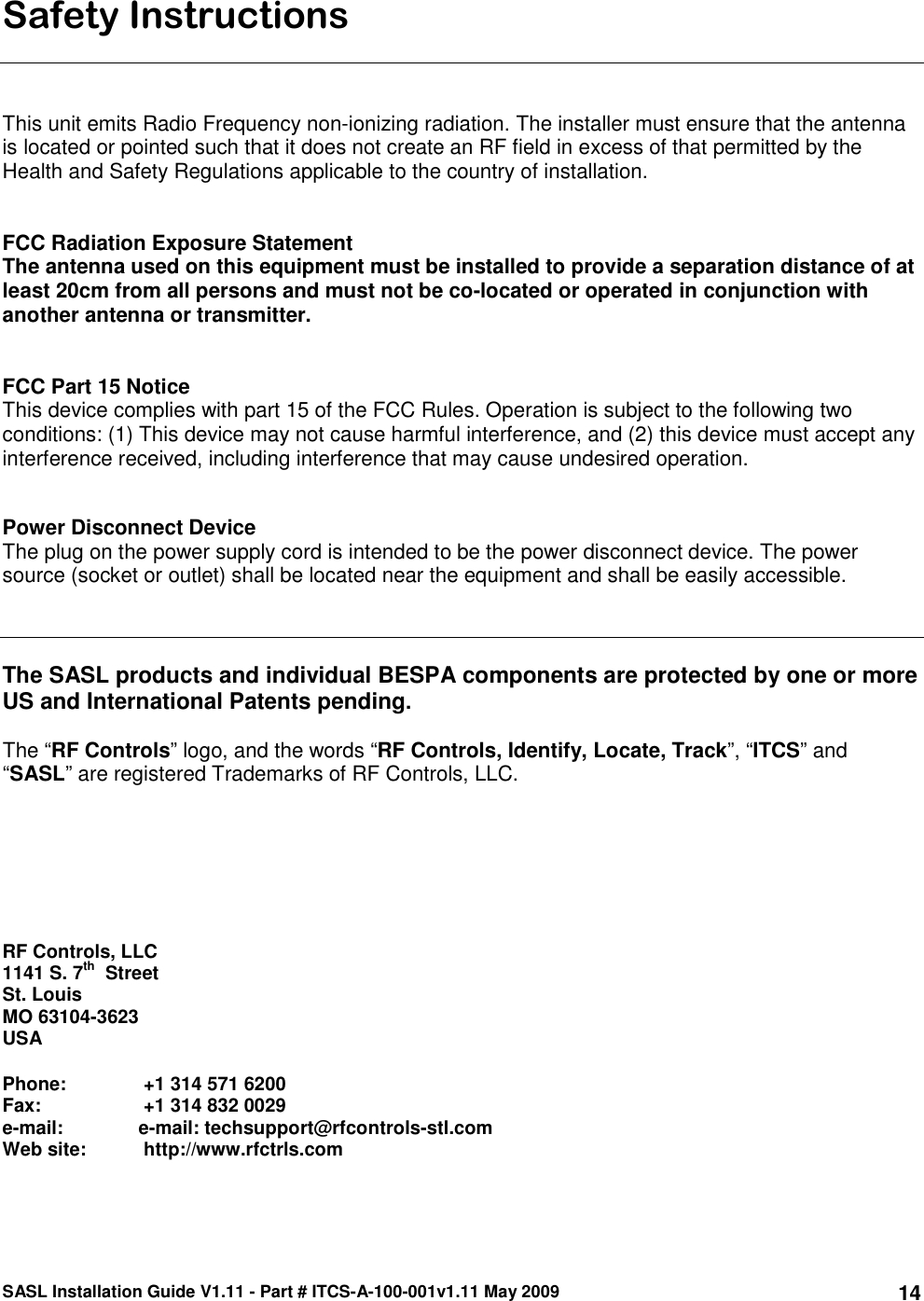 SASL Installation Guide V1.11 - Part # ITCS-A-100-001v1.11 May 2009 14Safety Instructions    This unit emits Radio Frequency non-ionizing radiation. The installer must ensure that the antenna is located or pointed such that it does not create an RF field in excess of that permitted by the Health and Safety Regulations applicable to the country of installation.   FCC Radiation Exposure Statement  The antenna used on this equipment must be installed to provide a separation distance of at least 20cm from all persons and must not be co-located or operated in conjunction with another antenna or transmitter.    FCC Part 15 Notice This device complies with part 15 of the FCC Rules. Operation is subject to the following two conditions: (1) This device may not cause harmful interference, and (2) this device must accept any interference received, including interference that may cause undesired operation.   Power Disconnect Device  The plug on the power supply cord is intended to be the power disconnect device. The power source (socket or outlet) shall be located near the equipment and shall be easily accessible.     The SASL products and individual BESPA components are protected by one or more US and International Patents pending.   The “RF Controls” logo, and the words “RF Controls, Identify, Locate, Track”, “ITCS” and “SASL” are registered Trademarks of RF Controls, LLC.         RF Controls, LLC 1141 S. 7th  Street St. Louis MO 63104-3623 USA  Phone:    +1 314 571 6200 Fax:         +1 314 832 0029 e-mail:   e-mail: techsupport@rfcontrols-stl.com Web site:   http://www.rfctrls.com 