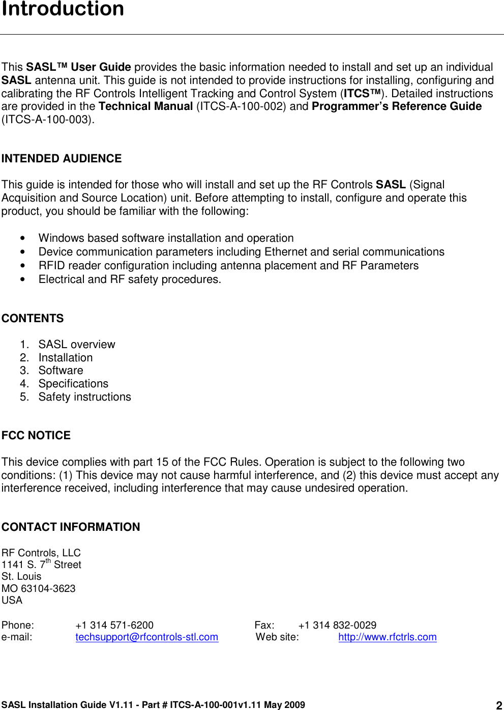 SASL Installation Guide V1.11 - Part # ITCS-A-100-001v1.11 May 2009 2Introduction    This SASL™ User Guide provides the basic information needed to install and set up an individual SASL antenna unit. This guide is not intended to provide instructions for installing, configuring and calibrating the RF Controls Intelligent Tracking and Control System (ITCS™). Detailed instructions are provided in the Technical Manual (ITCS-A-100-002) and Programmer’s Reference Guide (ITCS-A-100-003).    INTENDED AUDIENCE  This guide is intended for those who will install and set up the RF Controls SASL (Signal Acquisition and Source Location) unit. Before attempting to install, configure and operate this product, you should be familiar with the following:  •  Windows based software installation and operation •  Device communication parameters including Ethernet and serial communications •  RFID reader configuration including antenna placement and RF Parameters •  Electrical and RF safety procedures.   CONTENTS   1.  SASL overview 2.  Installation 3.  Software  4.  Specifications 5.  Safety instructions   FCC NOTICE  This device complies with part 15 of the FCC Rules. Operation is subject to the following two conditions: (1) This device may not cause harmful interference, and (2) this device must accept any interference received, including interference that may cause undesired operation.   CONTACT INFORMATION  RF Controls, LLC 1141 S. 7th Street St. Louis MO 63104-3623 USA  Phone:    +1 314 571-6200                                   Fax:      +1 314 832-0029 e-mail:    techsupport@rfcontrols-stl.com             Web site:   http://www.rfctrls.com  