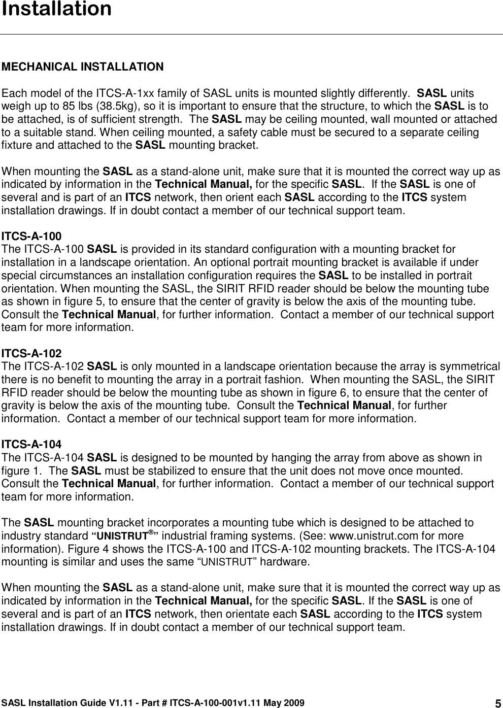 SASL Installation Guide V1.11 - Part # ITCS-A-100-001v1.11 May 2009 5Installation    MECHANICAL INSTALLATION  Each model of the ITCS-A-1xx family of SASL units is mounted slightly differently.  SASL units weigh up to 85 lbs (38.5kg), so it is important to ensure that the structure, to which the SASL is to be attached, is of sufficient strength.  The SASL may be ceiling mounted, wall mounted or attached to a suitable stand. When ceiling mounted, a safety cable must be secured to a separate ceiling fixture and attached to the SASL mounting bracket.  When mounting the SASL as a stand-alone unit, make sure that it is mounted the correct way up as indicated by information in the Technical Manual, for the specific SASL.  If the SASL is one of several and is part of an ITCS network, then orient each SASL according to the ITCS system installation drawings. If in doubt contact a member of our technical support team.  ITCS-A-100 The ITCS-A-100 SASL is provided in its standard configuration with a mounting bracket for installation in a landscape orientation. An optional portrait mounting bracket is available if under special circumstances an installation configuration requires the SASL to be installed in portrait orientation. When mounting the SASL, the SIRIT RFID reader should be below the mounting tube as shown in figure 5, to ensure that the center of gravity is below the axis of the mounting tube.  Consult the Technical Manual, for further information.  Contact a member of our technical support team for more information.    ITCS-A-102 The ITCS-A-102 SASL is only mounted in a landscape orientation because the array is symmetrical there is no benefit to mounting the array in a portrait fashion.  When mounting the SASL, the SIRIT RFID reader should be below the mounting tube as shown in figure 6, to ensure that the center of gravity is below the axis of the mounting tube.  Consult the Technical Manual, for further information.  Contact a member of our technical support team for more information.    ITCS-A-104 The ITCS-A-104 SASL is designed to be mounted by hanging the array from above as shown in figure 1.  The SASL must be stabilized to ensure that the unit does not move once mounted.  Consult the Technical Manual, for further information.  Contact a member of our technical support team for more information.    The SASL mounting bracket incorporates a mounting tube which is designed to be attached to industry standard “UNISTRUT®” industrial framing systems. (See: www.unistrut.com for more information). Figure 4 shows the ITCS-A-100 and ITCS-A-102 mounting brackets. The ITCS-A-104 mounting is similar and uses the same “UNISTRUT” hardware.  When mounting the SASL as a stand-alone unit, make sure that it is mounted the correct way up as indicated by information in the Technical Manual, for the specific SASL. If the SASL is one of several and is part of an ITCS network, then orientate each SASL according to the ITCS system installation drawings. If in doubt contact a member of our technical support team.    