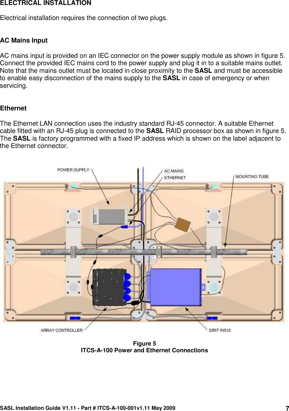 SASL Installation Guide V1.11 - Part # ITCS-A-100-001v1.11 May 2009 7ELECTRICAL INSTALLATION  Electrical installation requires the connection of two plugs.   AC Mains Input  AC mains input is provided on an IEC connector on the power supply module as shown in figure 5. Connect the provided IEC mains cord to the power supply and plug it in to a suitable mains outlet. Note that the mains outlet must be located in close proximity to the SASL and must be accessible to enable easy disconnection of the mains supply to the SASL in case of emergency or when servicing.    Ethernet  The Ethernet LAN connection uses the industry standard RJ-45 connector. A suitable Ethernet cable fitted with an RJ-45 plug is connected to the SASL RAID processor box as shown in figure 5. The SASL is factory programmed with a fixed IP address which is shown on the label adjacent to the Ethernet connector.      Figure 5 ITCS-A-100 Power and Ethernet Connections     