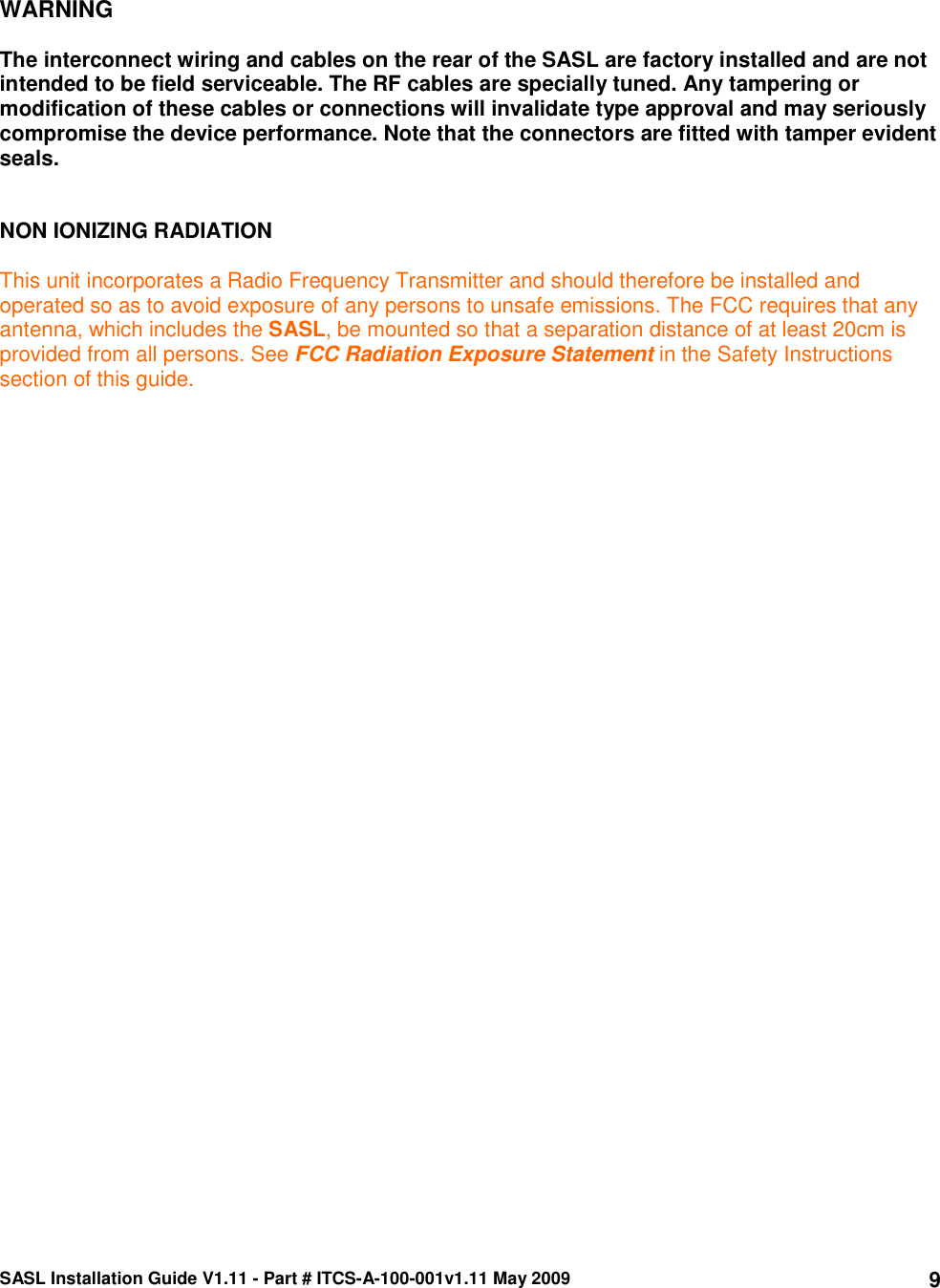 SASL Installation Guide V1.11 - Part # ITCS-A-100-001v1.11 May 2009 9  WARNING  The interconnect wiring and cables on the rear of the SASL are factory installed and are not intended to be field serviceable. The RF cables are specially tuned. Any tampering or modification of these cables or connections will invalidate type approval and may seriously compromise the device performance. Note that the connectors are fitted with tamper evident seals.    NON IONIZING RADIATION  This unit incorporates a Radio Frequency Transmitter and should therefore be installed and operated so as to avoid exposure of any persons to unsafe emissions. The FCC requires that any antenna, which includes the SASL, be mounted so that a separation distance of at least 20cm is provided from all persons. See FCC Radiation Exposure Statement in the Safety Instructions section of this guide. 