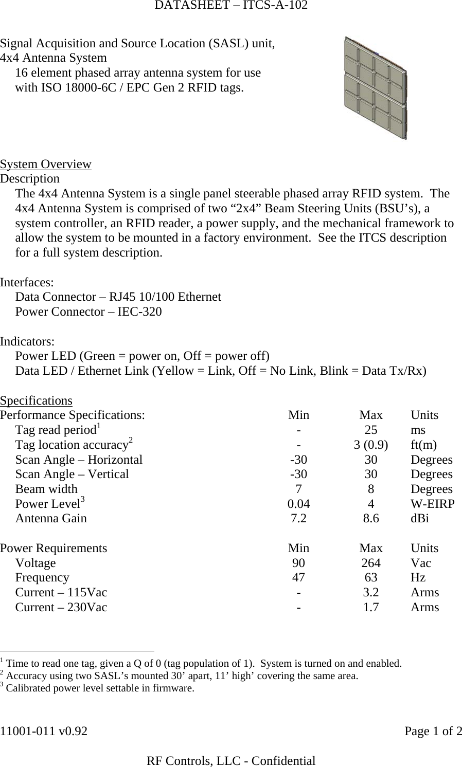 DATASHEET – ITCS-A-102    11001-011 v0.92    Page 1 of 2   RF Controls, LLC - Confidential Signal Acquisition and Source Location (SASL) unit, 4x4 Antenna System   16 element phased array antenna system for use with ISO 18000-6C / EPC Gen 2 RFID tags.   System Overview Description   The 4x4 Antenna System is a single panel steerable phased array RFID system.  The 4x4 Antenna System is comprised of two “2x4” Beam Steering Units (BSU’s), a system controller, an RFID reader, a power supply, and the mechanical framework to allow the system to be mounted in a factory environment.  See the ITCS description for a full system description.  Interfaces:   Data Connector – RJ45 10/100 Ethernet   Power Connector – IEC-320    Indicators:   Power LED (Green = power on, Off = power off)   Data LED / Ethernet Link (Yellow = Link, Off = No Link, Blink = Data Tx/Rx)  Specifications Performance Specifications:  Min  Max  Units   Tag read period1 - 25 ms   Tag location accuracy2 - 3 (0.9) ft(m)   Scan Angle – Horizontal  -30  30  Degrees   Scan Angle – Vertical  -30  30  Degrees  Beam width  7  8  Degrees  Power Level3 0.04 4 W-EIRP  Antenna Gain  7.2  8.6  dBi         Power Requirements  Min  Max  Units  Voltage  90  264  Vac  Frequency  47  63  Hz   Current – 115Vac  -  3.2  Arms   Current – 230Vac  -  1.7  Arms                                                          1 Time to read one tag, given a Q of 0 (tag population of 1).  System is turned on and enabled. 2 Accuracy using two SASL’s mounted 30’ apart, 11’ high’ covering the same area. 3 Calibrated power level settable in firmware. 