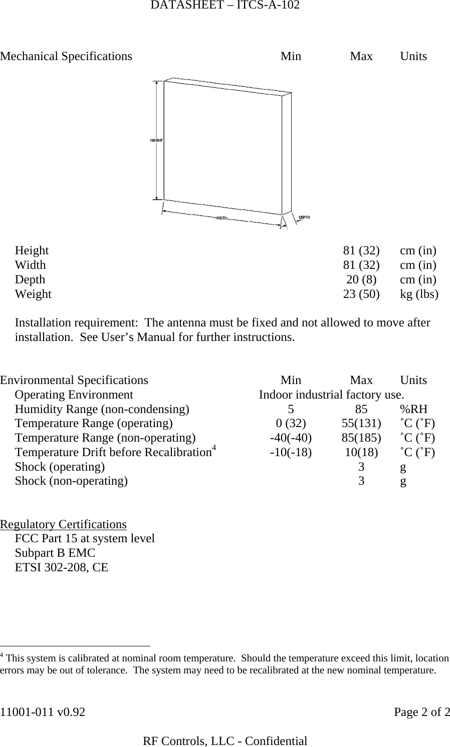 DATASHEET – ITCS-A-102    11001-011 v0.92    Page 2 of 2   RF Controls, LLC - Confidential  Mechanical Specifications  Min  Max  Units       Height    81 (32)  cm (in)   Width    81 (32)  cm (in)   Depth    20 (8)  cm (in)   Weight    23 (50)  kg (lbs)           Installation requirement:  The antenna must be fixed and not allowed to move after installation.  See User’s Manual for further instructions.   Environmental Specifications  Min  Max  Units  Operating Environment  Indoor industrial factory use.   Humidity Range (non-condensing)  5  85  %RH   Temperature Range (operating)  0 (32)  55(131)  ˚C (˚F)   Temperature Range (non-operating)  -40(-40)  85(185)  ˚C (˚F)   Temperature Drift before Recalibration4 -10(-18) 10(18) ˚C (˚F)  Shock (operating)    3  g  Shock (non-operating)    3  g          Regulatory Certifications   FCC Part 15 at system level   Subpart B EMC   ETSI 302-208, CE                                                   4 This system is calibrated at nominal room temperature.  Should the temperature exceed this limit, location errors may be out of tolerance.  The system may need to be recalibrated at the new nominal temperature. 