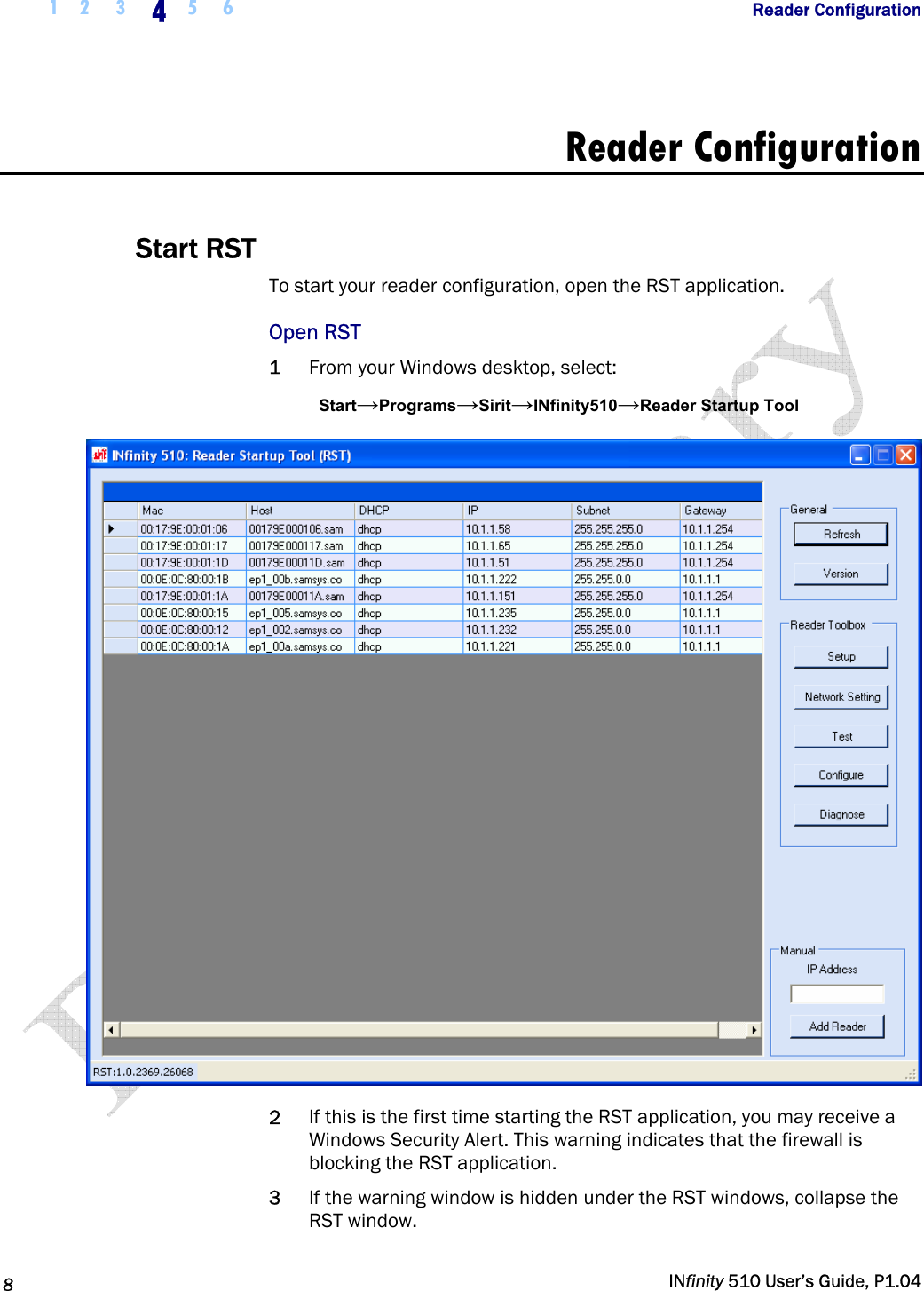  1 2  3  4  5 6           Reader Configuration   8   INfinity 510 User’s Guide, P1.04  Reader Configuration  Start RST To start your reader configuration, open the RST application.  Open RST 1 From your Windows desktop, select: Start→Programs→Sirit→INfinity510→Reader Startup Tool  2 If this is the first time starting the RST application, you may receive a Windows Security Alert. This warning indicates that the firewall is blocking the RST application.  3 If the warning window is hidden under the RST windows, collapse the RST window. 