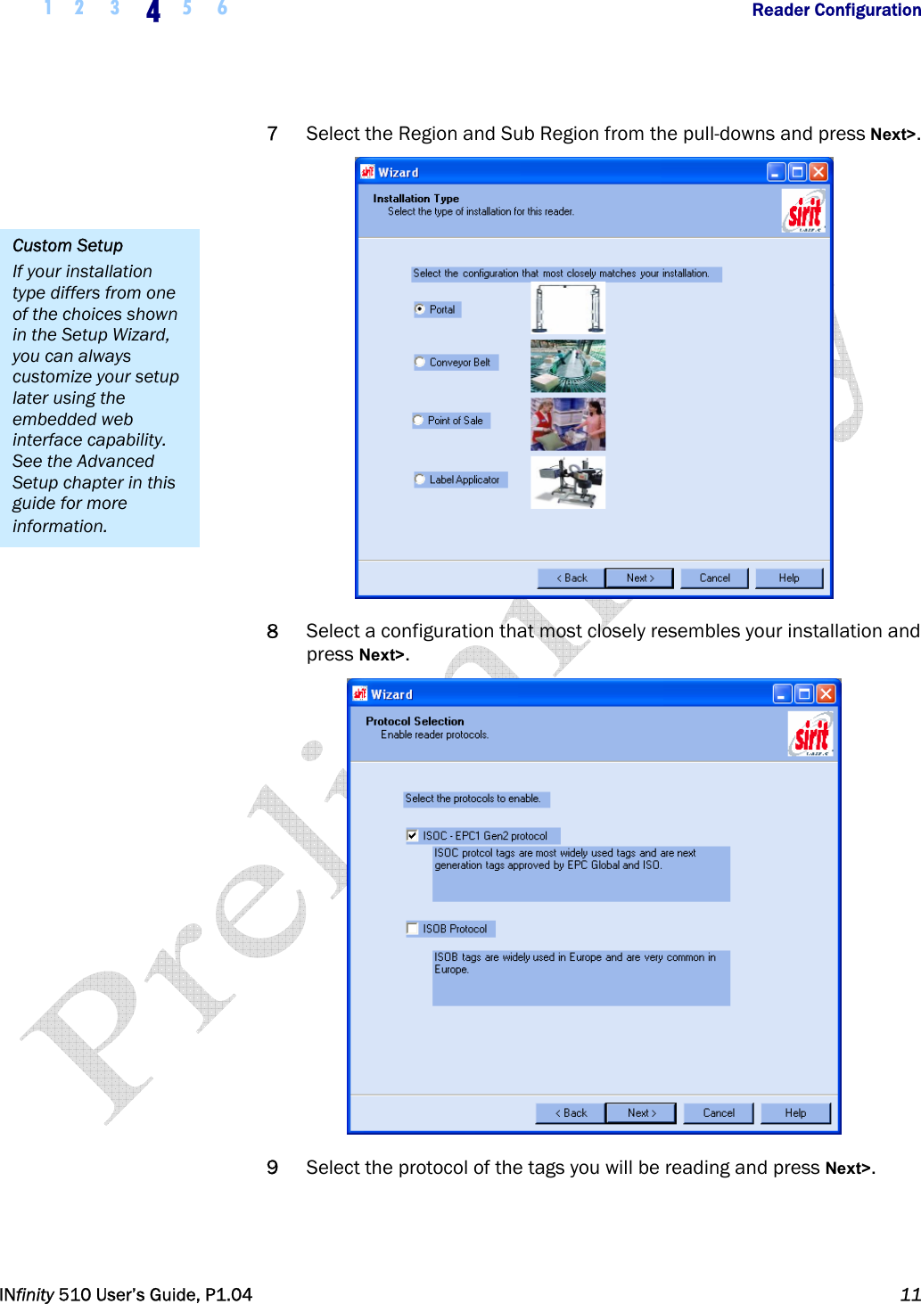  1 2  3  4  5 6           Reader Configuration   INfinity 510 User’s Guide, P1.04  11  7 Select the Region and Sub Region from the pull-downs and press Next&gt;.  8 Select a configuration that most closely resembles your installation and press Next&gt;.  9 Select the protocol of the tags you will be reading and press Next&gt;. Custom Setup If your installation type differs from one of the choices shown in the Setup Wizard, you can always customize your setup later using the embedded web interface capability. See the Advanced Setup chapter in this guide for more information. 